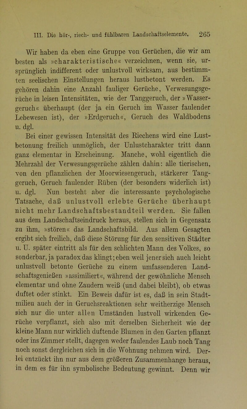 Wir haben da eben eine Gruppe von Gerüchen, die wir am besten als »charakteristische« verzeichnen, wenn sie, ur- sprünglich indifferent oder unlustvoll wirksam, aus bestimm- ten seelischen Einstellungen heraus lustbetont werden. Es gehören dahin eine Anzahl fauliger Gerüche, Verwesungsge- rüche in leisen Intensitäten, wie der Tanggeruch, der »Wasser- geruch« überhaupt (der ja ein Geruch im Wasser faulender Lebewesen ist), der »Erdgeruch«, Geruch des Waldbodens u. dgl. Bei einer gewissen Intensität des Riechens wird eine Lust- betonung freilich unmöglich, der Unlustcharakter tritt dann ganz elementar in Erscheinung. Manche, wohl eigentlich die Mehrzahl der Verwesungsgerüche zählen dahin: alle tierischen, von den pflanzlichen der Moorwiesengeruch, stärkerer Tang- geruch, Geruch faulender Rüben (der besonders widerlich ist) u. dgl. Nun besteht aber die interessante psychologische Tatsache, daß unlustvoll erlebte Gerüche überhaupt nicht mehr Landschaftsbestandteil werden. Sie fallen aus dem Landschaftseindruck heraus, stellen sich in Gegensatz zu ihm, »stören« das Landschaftsbild. Aus allem Gesagten ergibt sich freilich, daß diese Störung für den sensitiven Städter u. U. später eintritt als für den schlichten Mann des Volkes, so sonderbar, ja paradox das klingt; eben weil jener sich auch leicht unlustvoll betonte Gerüche zu einem umfassenderen Land- schaftsgenießen »assimiliert«, während der gewöhnliche Mensch elementar und ohne Zaudern weiß (und dabei bleibt), ob etwas duftet oder stinkt. Ein Beweis dafür ist es, daß in sein Stadt- milieu auch der in Geruchsreaktionen sehr weitherzige Mensch sich nur die unter allen Umständen lustvoll wirkenden Ge- rüche verpflanzt, sich also mit derselben Sicherheit wie der kleine Mann nur wirklich duftende Blumen in den Garten pflanzt oder ins Zimmer stellt, dagegen weder faulendes Laub noch Tang noch sonst dergleichen sich in die Wohnung nehmen wird. Der- lei entzückt ihn nur aus dem größeren Zusammenhänge heraus, in dem es für ihn symbolische Bedeutung gewinnt. Denn wir