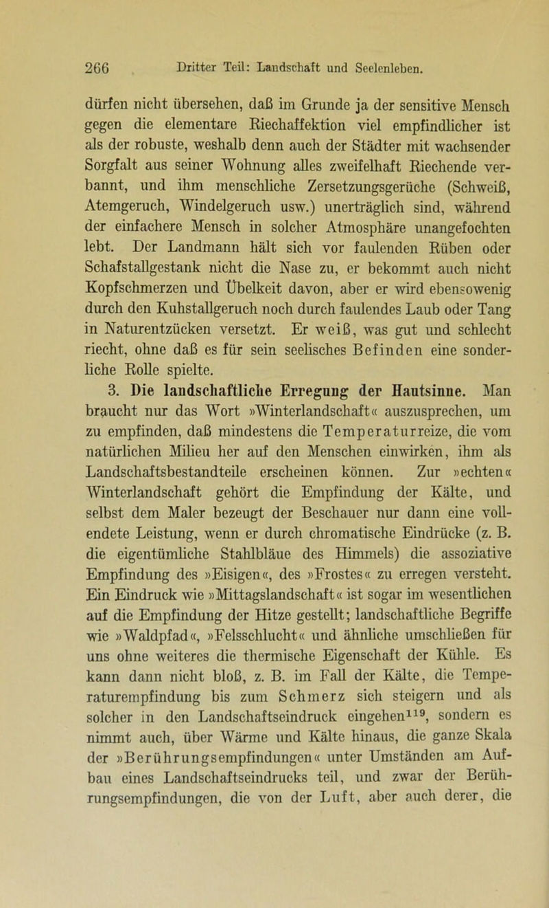 dürfen nicht übersehen, daß im Grunde ja der sensitive Mensch gegen die elementare Riechaffektion viel empfindlicher ist als der robuste, weshalb denn auch der Städter mit wachsender Sorgfalt aus seiner Wohnung alles zweifelhaft Riechende ver- bannt, und ihm menschliche Zersetzungsgerüche (Schweiß, Atemgeruch, Windelgeruch usw.) unerträglich sind, während der einfachere Mensch in solcher Atmosphäre unangefochten lebt. Der Landmann hält sich vor faulenden Rüben oder Schafstallgestank nicht die Nase zu, er bekommt auch nicht Kopfschmerzen und Übelkeit davon, aber er wird ebensowenig durch den Kuhstallgeruch noch durch faiüendes Laub oder Tang in Naturentzücken versetzt. Er weiß, was gut und schlecht riecht, ohne daß es für sein seelisches Befinden eine sonder- liche Rolle spielte. 3. Die landschaftliche Erregung der Hautsinne. Man braucht nur das Wort »Winterlandschaft« auszusprechen, um zu empfinden, daß mindestens die Temperatur reize, die vom natürlichen Milieu her auf den Menschen einwirken, ihm als Landschaftsbestandteile erscheinen können. Zur »echten« Winterlandschaft gehört die Empfindung der Kälte, und selbst dem Maler bezeugt der Beschauer nur dann eine voll- endete Leistung, wenn er durch chromatische Eindrücke (z. B. die eigentümliche Stahlbläue des Himmels) die assoziative Empfindung des »Eisigen«, des »Frostes« zu erregen versteht. Ein Eindruck wie »Mittagslandschaft« ist sogar im wesentlichen auf die Empfindung der Hitze gestellt; landschaftliche Begriffe wie »Waldpfad«, »Felsschlucht« und ähnliche umschließen für uns ohne weiteres die thermische Eigenschaft der Kühle. Es kann dann nicht bloß, z. B. im Fall der Kälte, die Tempe- raturempfindung bis zum Schmerz sich steigern und als solcher in den Landschaftseindruck eingehen119, sondern es nimmt auch, über Wärme und Kälte hinaus, die ganze Skala der »Berührungsempfindungen« unter Umständen am Auf- bau eines Landschaftseindrucks teil, und zwar der Berüh- rungsempfindungen, die von der Luft, aber auch derer, die