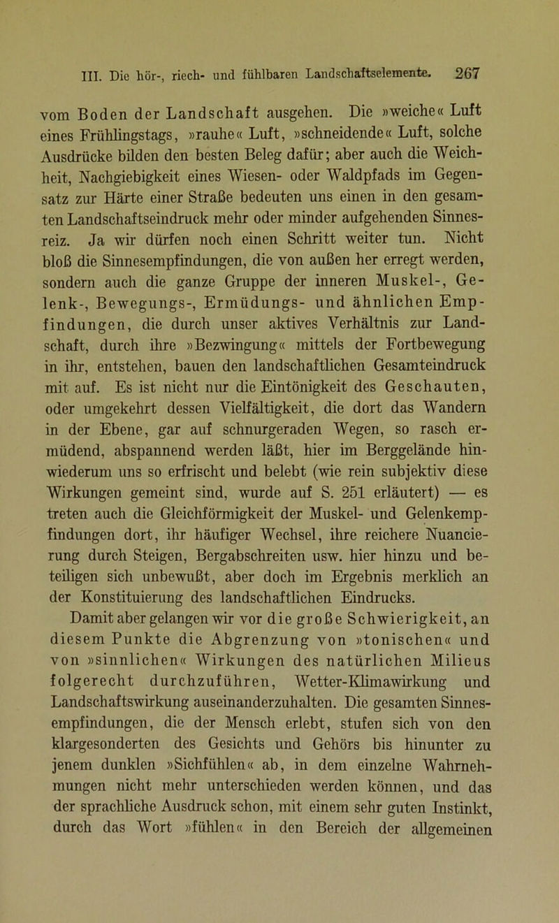 vom Boden der Landschaft ausgehen. Die »weiche« Luft eines Frühlingstags, »rauhe« Luft, »schneidende« Luft, solche Ausdrücke bilden den besten Beleg dafür; aber auch die Weich- heit, Nachgiebigkeit eines Wiesen- oder Waldpfads im Gegen- satz zur Härte einer Straße bedeuten uns einen in den gesam- ten Landschaftseindruck mehr oder minder aufgehenden Sinnes- reiz. Ja wir dürfen noch einen Schritt weiter tun. Nicht bloß die Sinnesempfindungen, die von außen her erregt werden, sondern auch die ganze Gruppe der inneren Muskel-, Ge- lenk-, Bewegungs-, Ermüdungs- und ähnlichen Emp- findungen, die durch unser aktives Verhältnis zur Land- schaft, durch ihre »Bezwingung« mittels der Fortbewegung in ihr, entstehen, bauen den landschaftlichen Gesamteindruck mit auf. Es ist nicht nur die Eintönigkeit des Geschauten, oder umgekehrt dessen Vielfältigkeit, die dort das Wandern in der Ebene, gar auf schnurgeraden Wegen, so rasch er- müdend, abspannend werden läßt, hier im Berggelände hin- wiederum uns so erfrischt und belebt (wie rein subjektiv diese Wirkungen gemeint sind, wurde auf S. 251 erläutert) — es treten auch die Gleichförmigkeit der Muskel- und Gelenkemp- findungen dort, ihr häufiger Wechsel, ihre reichere Nuancie- rung durch Steigen, Bergabschreiten usw. hier hinzu und be- teiligen sich unbewußt, aber doch im Ergebnis merklich an der Konstituierung des landschaftlichen Eindrucks. Damit aber gelangen wir vor die große Schwierigkeit, an diesem Punkte die Abgrenzung von »tonischen« und von »sinnlichen« Wirkungen des natürlichen Milieus folgerecht durchzuführen, Wetter-Klimawirkung und Landschaftswirkung auseinanderzuhalten. Die gesamten Sinnes- empfindungen, die der Mensch erlebt, stufen sich von den klargesonderten des Gesichts und Gehörs bis hinunter zu jenem dunklen »Sichfiihlen« ab, in dem einzelne Wahrneh- mungen nicht mehr unterschieden werden können, und das der sprachliche Ausdruck schon, mit einem sehr guten Instinkt, durch das Wort »fühlen« in den Bereich der allgemeinen