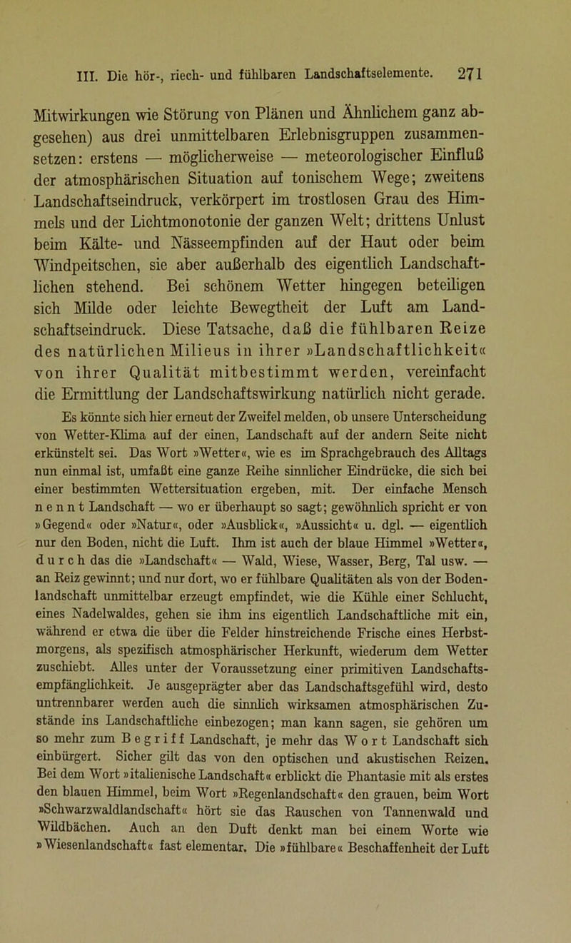 Mitwirkungen wie Störung von Plänen und Ähnlichem ganz ab- gesehen) aus drei unmittelbaren Erlebnisgruppen zusammen- setzen: erstens — möglicherweise — meteorologischer Einfluß der atmosphärischen Situation auf tonischem Wege; zweitens Landschaftseindruck, verkörpert im trostlosen Grau des Him- mels und der Lichtmonotonie der ganzen Welt; drittens Unlust beün Kälte- und Nässeempfinden auf der Haut oder beim Windpeitschen, sie aber außerhalb des eigentlich Landschaft- lichen stehend. Bei schönem Wetter hingegen beteiligen sich Milde oder leichte Bewegtheit der Luft am Land- schaftseindruck. Diese Tatsache, daß die fühlbaren Reize des natürlichen Milieus in ihrer »Landschaftlichkeit« von ihrer Qualität mitbestimmt werden, vereinfacht die Ermittlung der Landschaftswirkung natürlich nicht gerade. Es könnte sich hier erneut der Zweifel melden, ob unsere Unterscheidung von Wetter-Klima auf der einen, Landschaft auf der andern Seite nicht erkünstelt sei. Das Wort »Wetter«, wie es im Sprachgebrauch des Alltags nun einmal ist, umfaßt eine ganze Reihe sinnlicher Eindrücke, die sich bei einer bestimmten Wettersituation ergeben, mit. Der einfache Mensch nennt Landschaft — wo er überhaupt so sagt; gewöhnlich spricht er von »Gegend« oder »Natur«, oder »Ausblick«, »Aussicht« u. dgl. — eigentlich nur den Boden, nicht die Luft. Ihm ist auch der blaue Himmel »Wettera, durch das die »Landschaft« — Wald, Wiese, Wasser, Berg, Tal usw. — an Reiz gewinnt; und nur dort, wo er fühlbare Qualitäten als von der Boden- landschaft unmittelbar erzeugt empfindet, wie die Kühle einer Schlucht, eines Nadelwaldes, gehen sie ihm ins eigentlich Landschaftliche mit ein, während er etwa die über die Felder hinstreichende Frische eines Herbst- morgens, als spezifisch atmosphärischer Herkunft, wiederum dem Wetter zuschiebt. Alles unter der Voraussetzung einer primitiven Landschafts- empfänglichkeit. Je ausgeprägter aber das Landschaftsgefühl wird, desto untrennbarer werden auch die sinnlich wirksamen atmosphärischen Zu- stände ins Landschaftliche einbezogen; man kann sagen, sie gehören um so mehr zum Begriff Landschaft, je melir das Wort Landschaft sich einbürgert. Sicher gilt das von den optischen und akustischen Reizen. Bei dem Wort »italienische Landschaft« erblickt die Phantasie mit als erstes den blauen Himmel, beim Wort »Regenlandschaft« den grauen, beim Wort »Schwarzwaldlandschaft« hört sie das Rauschen von Tannenwald und Wüdbächen. Auch an den Duft denkt man bei einem Worte wie »Wiesenlandschaft« fast elementar. Die »fühlbare« Beschaffenheit der Luft