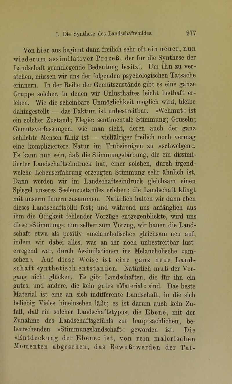 Von liier aus beginnt dann freilich sehr oft ein neuer, nun wiederum assimilativer Prozeß, der für die Synthese der Landschaft grundlegende Bedeutung besitzt. Um ihn zu ver- stehen, müssen wir uns der folgenden psychologischen Tatsache erinnern. In der Reihe der Gemütszustände gibt es eine ganze Gruppe solcher, in denen wir Unlusthaftes leicht lusthaft er- leben. Wie die scheinbare Unmöglichkeit möghch wird, bleibe dahingestellt — das Faktum ist unbestreitbar. »Wehmut« ist ein solcher Zustand; Elegie; sentimentale Stimmung; Gruseln; Gemütsverfassungen, wie man sieht, deren auch der ganz schlichte Mensch fähig ist — vielfältiger freilich noch vermag eine kompliziertere Natur im Trübsinnigen zu »schwelgen«. Es kann nun sein, daß die Stimmungsfärbung, die ein dissimi- lierter Landschaftseindruck hat, einer solchen, durch irgend- welche Lebenserfahrung erzeugten Stimmung sehr ähnlich ist. Dann werden wir im Landschaftseindruck gleichsam einen Spiegel unseres Seelenzustandes erleben; die Landschaft klingt mit unserm Innern zusammen. Natürlich halten wir dann eben dieses Landschaftsbild fest; und während uns anfänglich aus ihm die ödigkeit fehlender Vorzüge entgegenblickte, wird uns diese »Stimmung« nun selber zum Vorzug, wir bauen die Land- schaft etwa als positiv »melancholische« gleichsam neu auf, indem wir dabei alles, was an ihr noch unbestreitbar lust- erregend war, durch Assimilationen ins Melancholische »Um- sehen«. Auf diese Weise ist eine ganz neue Land- schaft synthetisch entstanden. Natürlich muß der Vor- gang nicht glücken. Es gibt Landschaften, die für ihn ein gutes, und andere, die kein gutes »Material« sind. Das beste Material ist eine an sich indifferente Landschaft, in die sich beliebig Vieles liineiiisehen läßt; es ist darum auch kein Zu- fall, daß ein solcher Landschaftstypus, die Ebene, mit der Zunahme des Landschaftsgefühls zur hauptsächlichen, be- herrschenden »Stimmungslandschaft« geworden ist. Die »Entdeckung der Ebene« ist, von rein malerischen Momenten abgesehen, das Bewußtwerden der Tat-