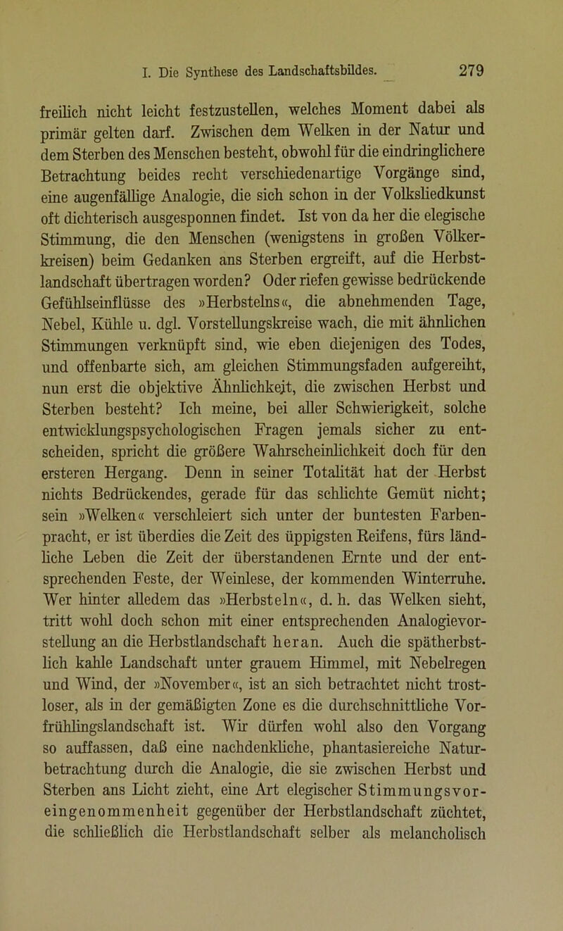 freilich nicht leicht festzustellen, welches Moment dabei als primär gelten darf. Zwischen dem Welken in der Natur und dem Sterben des Menschen besteht, obwohl für die eindringlichere Betrachtung beides recht verschiedenartige Vorgänge sind, eine augenfällige Analogie, die sich schon in der Volkshedkunst oft dichterisch ausgesponnen findet. Ist von da her die elegische Stimmung, die den Menschen (wenigstens in großen Völker- kreisen) beim Gedanken ans Sterben ergreift, auf die Herbst- landschaft übertragen worden? Oder riefen gewisse bedrückende Gefühlseinflüsse des »Herbsteins«, die abnehmenden Tage, Nebel, Kühle u. dgl. Vorstellungskreise wach, die mit ähnlichen Stimmungen verknüpft sind, wie eben diejenigen des Todes, und offenbarte sich, am gleichen Stimmungsfaden aufgereiht, nun erst die objektive Ähnlichkeit, die zwischen Herbst und Sterben besteht? Ich meine, bei aller Schwierigkeit, solche entwicklungspsychologischen Fragen jemals sicher zu ent- scheiden, spricht die größere Wahrscheinlichkeit doch für den ersteren Hergang. Denn in seiner Totalität hat der Herbst nichts Bedrückendes, gerade für das schlichte Gemüt nicht; sein »Welken« verschleiert sich unter der buntesten Farben- pracht, er ist überdies die Zeit des üppigsten Reifens, fürs länd- liche Leben die Zeit der überstandenen Ernte und der ent- sprechenden Feste, der Weinlese, der kommenden Winterruhe. Wer hinter alledem das »Herbstein«, d. h. das Welken sieht, tritt wohl doch schon mit einer entsprechenden Analogievor- stellung an die Herbstlandschaft heran. Auch die spätherbst- lich kahle Landschaft unter grauem Himmel, mit Nebelregen und Wind, der »November«, ist an sich betrachtet nicht trost- loser, als in der gemäßigten Zone es die durchschnittliche Vor- frühlingslandschaft ist. Wir dürfen wohl also den Vorgang so auffassen, daß eine nachdenkliche, phantasiereiche Natur- betrachtung durch die Analogie, die sie zwischen Herbst und Sterben ans Licht zieht, eine Art elegischer Stimmungsvor- eingenommenheit gegenüber der Herbstlandschaft züchtet, die schließlich die Herbstlandschaft selber als melancholisch