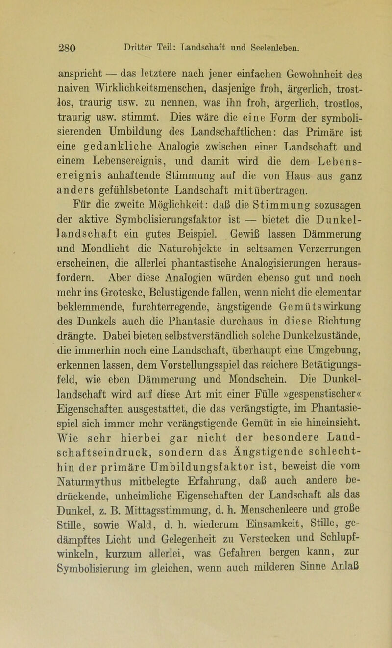 anspriclit — das letztere nach jener einfachen Gewohnheit des naiven Wirklichkeitsmenschen, dasjenige froh, ärgerlich, trost- los, traurig usw. zu nennen, was ihn froh, ärgerüch, trostlos, traurig usw. stimmt. Dies wäre die eine Form der symboli- sierenden Umbildung des Landschaftlichen: das Primäre ist eine gedankliche Analogie zwischen einer Landschaft und einem Lebensereignis, und damit wird die dem Lebens- ereignis anhaftende Stimmung auf die von Haus aus ganz anders gefühlsbetonte Landschaft mit übertragen. Für die zweite Möglichkeit: daß die Stimmung sozusagen der aktive Symbolisierungsfaktor ist — bietet die Dunkel- landschaft ein gutes Beispiel. Gewiß lassen Dämmerung und Mondlicht die Naturobjekte in seltsamen Verzerrungen erscheinen, die allerlei phantastische Analogisierungen heraus- fordern. Aber diese Analogien würden ebenso gut und noch mehr ins Groteske, Belustigende fallen, wenn nicht die elementar beklemmende, furchterregende, ängstigende Gemütswirkung des Dunkels auch die Phantasie durchaus in diese Richtung drängte. Dabei bieten selbstverständlich solche Dunkelzustände, die immerhin noch eine Landschaft, überhaupt eine Umgebung, erkennen lassen, dem Vorstellungsspiel das reichere Betätigungs- feld, wie eben Dämmerung und Mondschein. Die Dunkel- landschaft wird auf diese Art mit einer Fülle »gespenstischer« Eigenschaften ausgestattet, die das verängstigte, im Phantasie- spiel sich immer mehr verängstigende Gemüt in sie hineinsieht. Wie sehr hierbei gar nicht der besondere Land- schaftseindruck, sondern das Ängstigende schlecht- hin der primäre Umbildungsfaktor ist, beweist die vom Naturmythus mitbelegte Erfahrung, daß auch andere be- drückende, unheimliche Eigenschaften der Landschaft als das Dunkel, z. B. Mittagsstimmung, d. h. Menschenleere und große Stille, sowie Wald, d. h. wiederum Einsamkeit, Stille, ge- dämpftes Licht und Gelegenheit zu Verstecken und Schlupf- winkeln, kurzum allerlei, was Gefahren bergen kann, zur Symbolisierung im gleichen, wenn auch milderen Sinne Anlaß