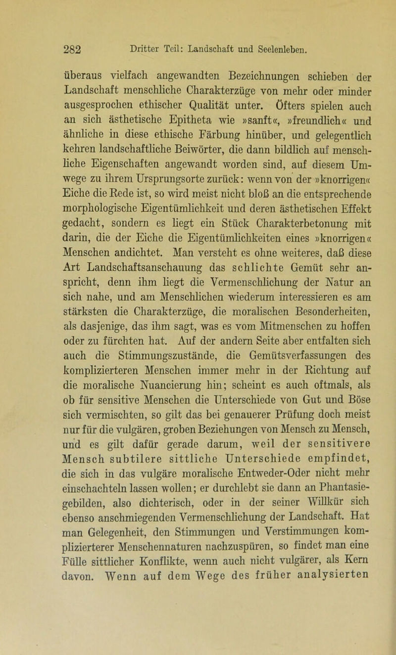 überaus vielfach angewandten Bezeichnungen schieben der Landschaft menschliche Charakterzüge von mehr oder minder ausgesprochen ethischer Qualität unter, öfters spielen auch an sich ästhetische Epitheta wie »sanft«, »freundlich« und ähnliche in diese ethische Färbung hinüber, und gelegentlich kehren landschaftliche Beiwörter, die dann bildlich auf mensch- liche Eigenschaften angewandt worden sind, auf diesem Um- wege zu ihrem Ursprungsorte zurück: wenn von der »knorrigen« Eiche die Rede ist, so wird meist nicht bloß an die entsprechende morphologische Eigentümlichkeit und deren ästhetischen Effekt gedacht, sondern es hegt ein Stück Charakterbetonung mit darin, die der Eiche die Eigentümlichkeiten eines »knorrigen« Menschen andichtet. Man versteht es ohne weiteres, daß diese Art Landschaftsanschauung das schlichte Gemüt sehr an- spricht, denn ihm liegt die Vermenschlichung der Natur an sich nahe, und am Menschlichen wiederum interessieren es am stärksten die Charakterzüge, die moralischen Besonderheiten, als dasjenige, das ihm sagt, was es vom Mitmenschen zu hoffen oder zu fürchten hat. Auf der andern Seite aber entfalten sich auch die Stimmungszustände, die Gemütsverfassungen des komplizierteren Menschen immer mehr in der Richtung auf die moralische Nuancierung hin; scheint es auch oftmals, als ob für sensitive Menschen die Unterschiede von Gut und Böse sich vermischten, so gilt das bei genauerer Prüfung doch meist nur für die vulgären, groben Beziehungen von Mensch zu Mensch, und es gilt dafür gerade darum, weil der sensitivere Mensch subtilere sittliche Unterschiede empfindet, die sich in das vulgäre moralische Entweder-Oder nicht mehr einschachteln lassen wollen; er durchlebt sic dann an Phantasie- gebilden, also dichterisch, oder in der seiner Willkür sich ebenso anschmiegenden Vermenschlichung der Landschaft. Hat man Gelegenheit, den Stimmungen und Verstimmungen kom- plizierterer Menschennaturen nachzuspüren, so findet man eine Fülle sittlicher Konflikte, wenn auch nicht vulgärer, als Kern davon. Wenn auf dem Wege des früher analysierten