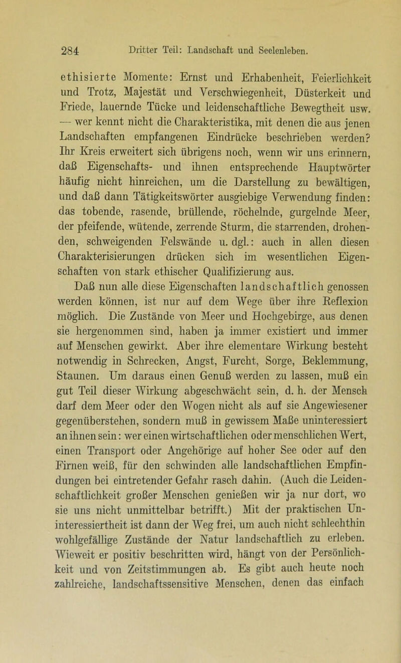 ethisierte Momente: Ernst und Erhabenheit, Feierlichkeit und Trotz, Majestät und Verschwiegenheit, Düsterkeit und Friede, lauernde Tücke und leidenschaftliche Bewegtheit usw. — wer kennt nicht die Charakteristika, mit denen die aus jenen Landschaften empfangenen Eindrücke beschrieben werden? Ihr Kreis erweitert sich übrigens noch, wenn wir uns erinnern, daß Eigenschafts- und ihnen entsprechende Hauptwörter häufig nicht hinreichen, um die Darstellung zu bewältigen, und daß dann Tätigkeitswörter ausgiebige Verwendung finden: das tobende, rasende, brüllende, röchelnde, gurgelnde Meer, der pfeifende, wütende, zerrende Sturm, die starrenden, drohen- den, schweigenden Felswände u. dgl.: auch in allen diesen Charakterisierungen drücken sich im wesentlichen Eigen- schaften von stark ethischer Qualifizierung aus. Daß nun alle diese Eigenschaften landschaftlich genossen werden können, ist nur auf dem Wege über ihre Reflexion möglich. Die Zustände von Meer und Hochgebirge, aus denen sie hergenommen sind, haben ja immer existiert und immer auf Menschen gewirkt. Aber ihre elementare Wirkung besteht notwendig in Schrecken, Angst, Furcht, Sorge, Beklemmung, Staunen. Um daraus einen Genuß werden zu lassen, muß ein gut Teil dieser Wirkung abgeschwächt sein, d. h. der Mensch darf dem Meer oder den Wogen nicht als auf sie Angewiesener gegenüberstehen, sondern muß in gewissem Maße uninteressiert an ihnen sein: wer einen wirtschaftlichen oder menschlichen Wert, einen Transport oder Angehörige auf hoher See oder auf den Filmen weiß, für den schwinden alle landschaftlichen Empfin- dungen bei ein tretender Gefahr rasch dahin. (Auch die Leiden- schaftlichkeit großer Menschen genießen wir ja nur dort, wo sie uns nicht unmittelbar betrifft.) Mit der praktischen Un- interessiertheit ist dann der Weg frei, um auch nicht schlechthin wohlgefällige Zustände der Natur landschaftlich zu erleben. Wieweit er positiv beschritten wird, hängt von der Persönlich- keit und von Zeitstimmungen ab. Es gibt auch heute noch zahlreiche, landschaftssensitive Menschen, denen das einfach