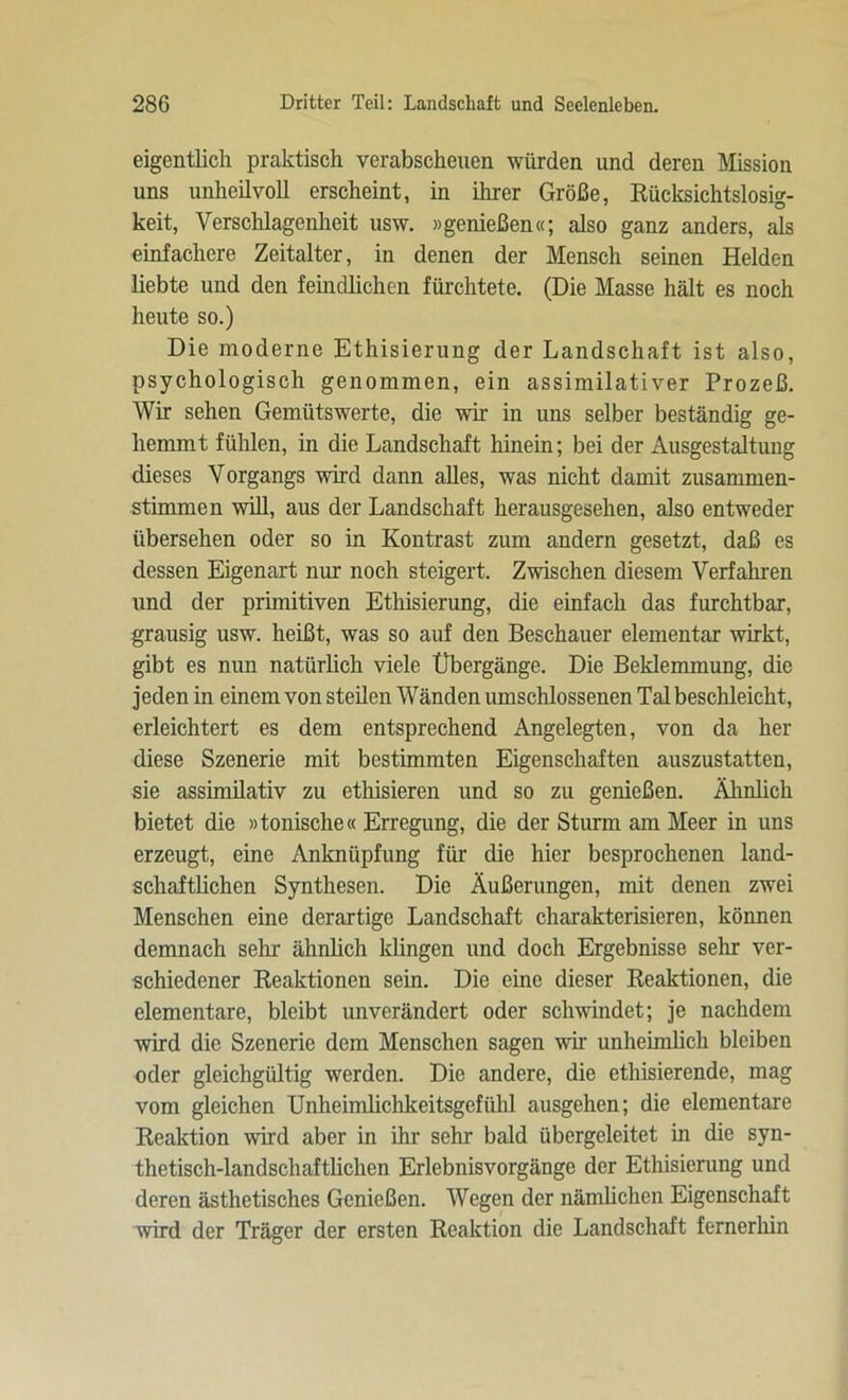 eigentlich praktisch verabscheuen würden und deren Mission uns unheilvoll erscheint, in ihrer Größe, Rücksichtslos^- keit, Verschlagenheit usw. »genießen«; also ganz anders, als einfachere Zeitalter, in denen der Mensch seinen Helden hebte und den feindlichen fürchtete. (Die Masse hält es noch heute so.) Die moderne Ethisierung der Landschaft ist also, psychologisch genommen, ein assimilativer Prozeß. Wir sehen Gemütswerte, die wir in uns selber beständig ge- hemmt fühlen, in die Landschaft hinein; bei der Ausgestaltung dieses Vorgangs wird dann alles, was nicht damit zusammen- stimmen will, aus der Landschaft herausgesehen, also entweder übersehen oder so in Kontrast zum andern gesetzt, daß es dessen Eigenart nur noch steigert. Zwischen diesem Verfahren und der primitiven Ethisierung, die einfach das furchtbar, grausig usw. heißt, was so auf den Beschauer elementar wirkt, gibt es nun natürlich viele Übergänge. Die Beklemmung, die jeden in einem von steilen Wänden umschlossenen Tal beschleicht, erleichtert es dem entsprechend Angelegten, von da her diese Szenerie mit bestimmten Eigenschaften auszustatten, sie assimilativ zu ethisieren und so zu genießen. Ähnlich bietet die »tonische« Erregung, die der Sturm am Meer in uns erzeugt, eine Anknüpfung für die hier besprochenen land- schaftlichen Synthesen. Die Äußerungen, mit denen zwei Menschen eine derartige Landschaft charakterisieren, können demnach sehr ähnlich klingen und doch Ergebnisse sehr ver- schiedener Reaktionen sein. Die eine dieser Reaktionen, die elementare, bleibt unverändert oder schwindet; je nachdem wird die Szenerie dem Menschen sagen wir unheimlich bleiben oder gleichgültig werden. Die andere, die ethisierende, mag vom gleichen Unheimlichkeitsgefühl ausgehen; die elementare Reaktion wird aber in ihr sehr bald übergeleitet in die syn- thetisch-landschaftlichen Erlebnisvorgänge der Ethisierung und deren ästhetisches Genießen. Wegen der nämlichen Eigenschaft wird der Träger der ersten Reaktion die Landschaft fernerhin
