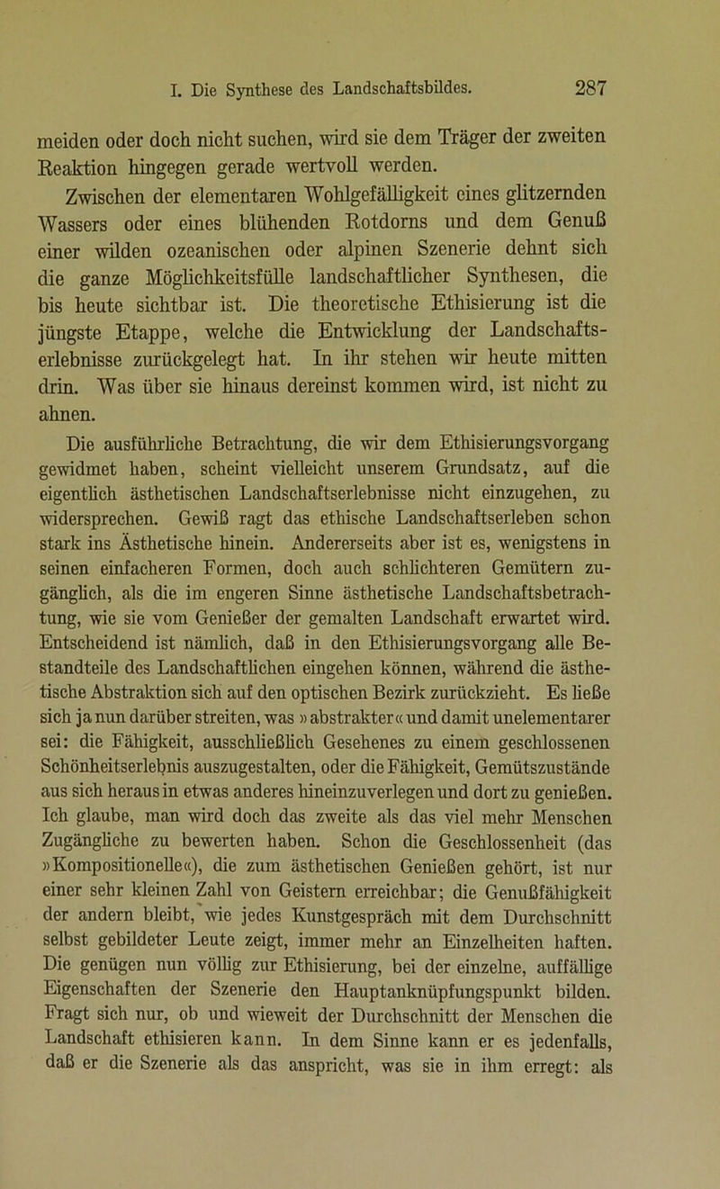 meiden oder doch nicht suchen, wird sie dem Träger der zweiten Reaktion hingegen gerade wertvoll werden. Zwischen der elementaren Wohlgefälligkeit eines glitzernden Wassers oder eines blühenden Rotdorns und dem Genuß einer wilden ozeanischen oder alpinen Szenerie dehnt sich die ganze Möglichkeitsfülle landschaftlicher Synthesen, die bis heute sichtbar ist. Die theoretische Ethisierung ist die jüngste Etappe, welche die Entwicklung der Landschafts- erlebnisse zurückgelegt hat. In ihr stehen wir heute mitten drin. Was über sie hinaus dereinst kommen wird, ist nicht zu ahnen. Die ausführliche Betrachtung, die wir dem Ethisierungsvorgang gewidmet haben, scheint vielleicht unserem Grundsatz, auf die eigentlich ästhetischen Landschaftserlebnisse nicht einzugehen, zu widersprechen. Gewiß ragt das ethische Landschaftserleben schon stark ins Ästhetische hinein. Andererseits aber ist es, wenigstens in seinen einfacheren Formen, doch auch schüchteren Gemütern zu- gänghch, als die im engeren Sinne ästhetische Landschaftsbetrach- tung, wie sie vom Genießer der gemalten Landschaft erwartet wird. Entscheidend ist närnüch, daß in den Ethisierungsvorgang alle Be- standteile des Landschaftüchen eingehen können, während die ästhe- tische Abstraktion sich auf den optischen Bezirk zurückzieht. Es üeße sich ja nun darüber streiten, was » abstrakter« und damit unelementarer sei: die Fähigkeit, ausschließüch Gesehenes zu einem geschlossenen Schönheitserlebnis auszugestalten, oder die Fähigkeit, Gemütszustände aus sich heraus in etwas anderes hineinzuverlegen und dort zu genießen. Ich glaube, man wird doch das zweite als das viel mehr Menschen Zugängüche zu bewerten haben. Schon die Geschlossenheit (das »Kompositionelle«), die zum ästhetischen Genießen gehört, ist nur einer sehr kleinen Zahl von Geistern erreichbar; die Genußfähigkeit der andern bleibt, wie jedes Kunstgespräch mit dem Durchschnitt selbst gebildeter Leute zeigt, immer mehr an Einzelheiten haften. Die genügen nun völüg zur Ethisierung, bei der einzelne, auffälüge Eigenschaften der Szenerie den Hauptanknüpfungspunkt bilden. Fragt sich nur, ob und wieweit der Durchschnitt der Menschen die Landschaft ethisieren kann. In dem Sinne kann er es jedenfalls, daß er die Szenerie als das anspricht, was sie in ihm erregt: als