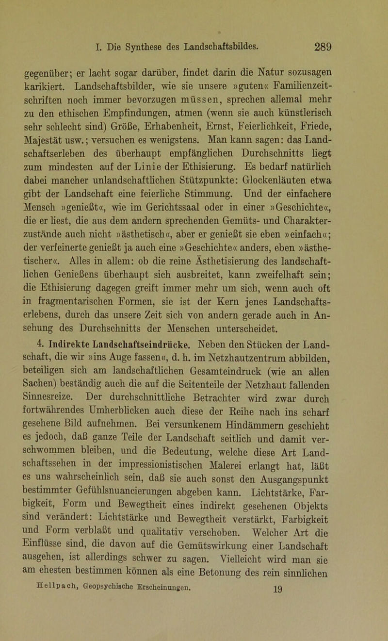 gegenüber; er lacht sogar darüber, findet darin die Natur sozusagen karikiert. Landschaftsbilder, wie sie unsere «guten« Familienzeit- schriften noch immer bevorzugen müssen, sprechen allemal mehr zu den ethischen Empfindungen, atmen (wenn sie auch künstlerisch sehr schlecht sind) Größe, Erhabenheit, Emst, Feierlichkeit, Friede, Majestät usw.; versuchen es wenigstens. Man kann sagen: das Land- schaftserleben des überhaupt empfänglichen Durchschnitts liegt zum mindesten auf der Linie der Ethisierung. Es bedarf natürlich dabei mancher unlandschaftlichen Stützpunkte: Glockenläuten etwa gibt der Landschaft eine feierliche Stimmung. Und der einfachere Mensch »genießt«, wie im Gerichtssaal oder in einer »Geschichte«, die er liest, die aus dem andern sprechenden Gemüts- und Charakter- zustände auch nicht »ästhetisch«, aber er genießt sie eben »einfach«; der verfeinerte genießt ja auch eine »Geschichte« anders, eben »ästhe- tischer«. Alles in allem: ob die reine Ästhetisierung des landschaft- lichen Genießens überhaupt sich ausbreitet, kann zweifelhaft sein; die Ethisierung dagegen greift immer mehr um sich, wenn auch oft in fragmentarischen Formen, sie ist der Kern jenes Landschafts- erlebens, durch das unsere Zeit sich von andern gerade auch in An- sehung des Durchschnitts der Menschen unterscheidet. 4. Indirekte Landschaftseindrücke. Neben den Stücken der Land- schaft, die wir »ins Auge fassen«, d. h. im Netzhautzentrum abbilden, beteiligen sich am landschaftlichen Gesamteindruck (wie an allen Sachen) beständig auch die auf die Seitenteile der Netzhaut fallenden Sinnesreize. Der durchschnittliche Betrachter wird zwar durch fortwährendes Umherblicken auch diese der Reihe nach ins scharf gesehene Bild aufnehmen. Bei versunkenem Hindämmem geschieht es jedoch, daß ganze Teile der Landschaft seitlich und damit ver- schwommen bleiben, und die Bedeutung, welche diese Art Land- schaftssehen in der impressionistischen Malerei erlangt hat, läßt es uns wahrscheinlich sein, daß sie auch sonst den Ausgangspunkt bestimmter Gefühlsnuancierungen abgeben kann. Lichtstärke, Far- bigkeit, Form und Bewegtheit eines indirekt gesehenen Objekts sind verändert: Lichtstärke und Bewegtheit verstärkt, Farbigkeit und Form verblaßt und qualitativ verschoben. Welcher Art die Einflüsse sind, die davon auf die Gemütswirkung einer Landschaft ausgehen, ist allerdings schwer zu sagen. Vielleicht wird man sie am ehesten bestimmen können als eine Betonung des rein sinnlichen Hellpach, Geopsychische Erscheinungen. jq