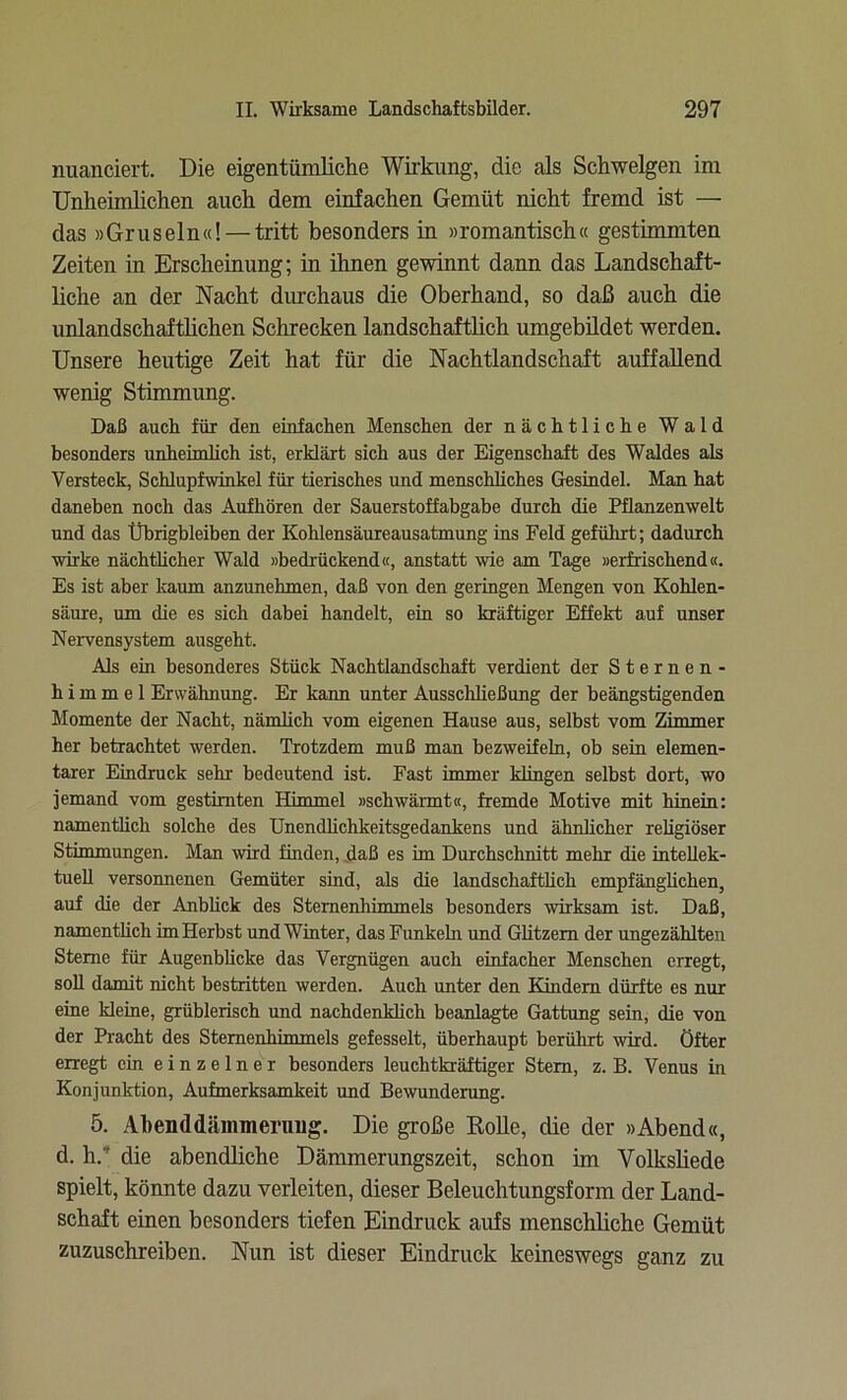 nuanciert. Die eigentümliche Wirkung, die als Schwelgen im Unheimlichen auch dem einfachen Gemüt nicht fremd ist — das »Gruseln«! — tritt besonders in »romantisch« gestimmten Zeiten in Erscheinung; in ihnen gewinnt dann das Landschaft- liche an der Nacht durchaus die Oberhand, so daß auch die unlandschaftlichen Schrecken landschaftlich umgebildet werden. Unsere heutige Zeit hat für die Nachtlandschaft auffallend wenig Stimmung. Daß auch für den einfachen Menschen der nächtliche Wald besonders unheimlich ist, erklärt sich aus der Eigenschaft des Waldes als Versteck, Schlupfwinkel für tierisches und menschliches Gesindel. Man hat daneben noch das Aufhören der Sauerstoffabgabe durch die Pflanzenwelt und das Übrigbleiben der Kohlensäureausatmung ins Feld geführt; dadurch wirke nächtlicher Wald »bedrückend«, anstatt wie am Tage »erfrischend«. Es ist aber kaum anzunehmen, daß von den geringen Mengen von Kohlen- säure, um die es sich dabei handelt, ein so kräftiger Effekt auf unser Nervensystem ausgeht. Als ein besonderes Stück Nachtlandschaft verdient der Sternen- himmel Erwähnung. Er kann unter Ausschließung der beängstigenden Momente der Nacht, nämlich vom eigenen Hause aus, selbst vom Zimmer her betrachtet werden. Trotzdem muß man bezweifeln, ob sein elemen- tarer Eindruck sehr bedeutend ist. Fast immer klingen selbst dort, wo jemand vom gestirnten Himmel »schwärmt«, fremde Motive mit hinein: namentlich solche des Unendlichkeitsgedankens und ähnlicher religiöser Stimmungen. Man wird finden, daß es im Durchschnitt mehr die intellek- tuell versonnenen Gemüter sind, als die landschaftlich empfänglichen, auf die der Anblick des Sternenhimmels besonders wirksam ist. Daß, namentlich im Herbst und Winter, das Funkehi und Glitzern der ungezählten Sterne für Augenblicke das Vergnügen auch einfacher Menschen erregt, soll damit nicht bestritten werden. Auch unter den Kindern dürfte es nur eine kleine, grüblerisch und nachdenklich beanlagte Gattung sein, die von der Pracht des Sternenhimmels gefesselt, überhaupt berührt wird. Öfter erregt ein einzelner besonders leuchtkräftiger Stern, z. B. Venus in Konjunktion, Aufmerksamkeit und Bewunderung. 5. Abenddämmerung. Die große Bolle, die der »Abend«, d. h.' die abendliche Dämmerungszeit, schon im Volksliede spielt, könnte dazu verleiten, dieser Beleuchtungsform der Land- schaft einen besonders tiefen Eindruck aufs menschliche Gemüt zuzuschreiben. Nun ist dieser Eindruck keineswegs ganz zu