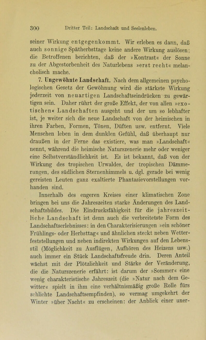 seiner Wirkung entgegenkommt. Wir erleben es dann, daß auch sonnige Spätherbsttage keine andere Wirkung auslösen; die Betroffenen berichten, daß der »Kontrast« der Sonne zu der Abgestorbenheit des Naturlebens »erst recht« melan- cholisch mache. 7. Ungewohnte Landschaft. Nach dem allgemeinen psycho- logischen Gesetz der Gewöhnung wird die stärkste Wirkung jederzeit von neuartigen Landschaftseindrücken zu gewär- tigen sein. Daher rührt der große Effekt, der von allen »exo- tischen« Landschaften ausgeht und der um so lebhafter ist, je weiter sich die neue Landschaft von der heimischen in ihren Farben, Formen, Tönen, Düften usw. entfernt. Viele Menschen leben in dem dunklen Gefühl, daß überhaupt nur draußen in der Ferne das existiere, was man »Landschaft« nennt, während die heimische Naturszenerie mehr oder weniger eine Selbstverständlichkeit ist. Es ist bekannt, daß von der Wirkung des tropischen Urwaldes, der tropischen Dämme- rungen, des südlichen Sternenhimmels u. dgl. gerade bei wenig gereisten Leuten ganz exaltierte Phantasievorstellungen vor- handen sind. Innerhalb des engeren Kreises einer klimatischen Zone bringen bei uns die Jahreszeiten starke Änderungen des Land- schaftsbildes. Die Eindrucksfähigkeit für die jahreszeit- liche Landschaft ist denn auch die verbreitetste Form des Landschaftserlebnisses: in den Charakterisierungen »ein schöner Frühlings- oder Herbsttag« und ähnlichen steckt neben Wetter- feststellungen und neben indirekten Wirkungen auf den Lebens- stil (Möglichkeit zu Ausflügen, Aufhören des Heizens usw.) auch immer ein Stück Landschaftsfreude drin. Deren Anteil wächst mit der Plötzlichkeit und Stärke der Veränderung, die die Naturszenerie erfährt: ist darum der »Sommer« eine wenig charakteristische Jahreszeit (die »Natur nach dem Ge- witter« spielt in ihm eine verhältnismäßig große Rolle fürs schlichte Landschaftsempfinden), so vermag umgekehrt der Winter »über Nacht« zu erscheinen: der Anblick einer uner-