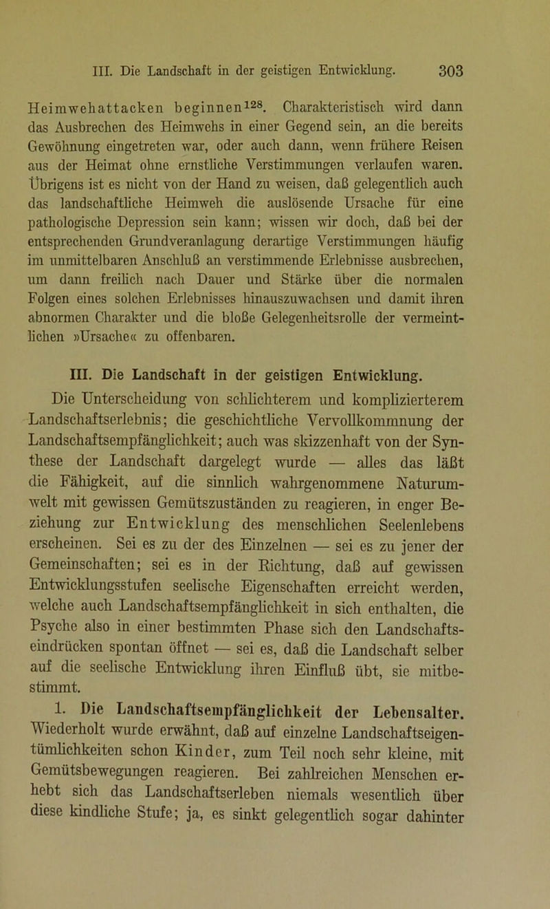 Heimwehattacken beginnen128. Charakteristisch wird dann das Ausbrechen des Heimwehs in einer Gegend sein, an die bereits Gewöhnung eingetreten war, oder auch dann, wenn frühere Reisen aus der Heimat ohne ernstliche Verstimmungen verlaufen waren. Übrigens ist es nicht von der Hand zu weisen, daß gelegentlich auch das landschaftliche Heimweh die auslösende Ursache für eine pathologische Depression sein kann; wissen wir doch, daß bei der entsprechenden Grundveranlagung derartige Verstimmungen häufig im unmittelbaren Anschluß an verstimmende Erlebnisse ausbrechen, um dann freilich nach Dauer und Stärke über die normalen Folgen eines solchen Erlebnisses hinauszuwachsen und damit ihren abnormen Charakter und die bloße Gelegenheitsrolle der vermeint- lichen »Ursache« zu offenbaren. III. Die Landschaft in der geistigen Entwicklung. Die Unterscheidung von schlichterem und komplizierterem Landschaftserlebnis; die geschichtliche Vervollkommnung der Landschaftsempfänglichkeit; auch was skizzenhaft von der Syn- these der Landschaft dargelegt wurde — alles das läßt die Fähigkeit, auf die sinnlich wahrgenommene Naturum- welt mit gewissen Gemütszuständen zu reagieren, in enger Be- ziehung zur Entwicklung des menschlichen Seelenlebens erscheinen. Sei es zu der des Einzelnen — sei es zu jener der Gemeinschaften; sei es in der Richtung, daß auf gewissen Entwicklungsstufen seelische Eigenschaften erreicht werden, welche auch Landschaftsempfänglichkeit in sich enthalten, die Psyche also in einer bestimmten Phase sich den Landschafts- eindrücken spontan öffnet — sei es, daß die Landschaft selber auf die seelische Entwicklung ihren Einfluß übt, sie mitbe- stimmt. 1. Die Landscliaftsempfänglichkeit der Lebensalter. Wiederholt wurde erwähnt, daß auf einzelne Landschaftseigen- tümhchkeiten schon Kinder, zum Teil noch sehr kleine, mit Gemütsbewegungen reagieren. Bei zahlreichen Menschen er- hebt sich das Landschaftserleben niemals wesentlich über diese kindliche Stufe; ja, es sinkt gelegentlich sogar dahinter