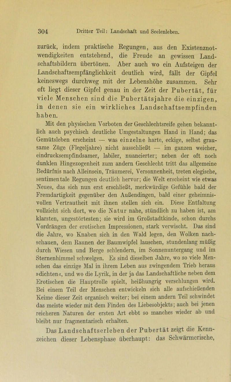 zurück, indem praktische Regungen, aus den Existenznot- wendigkeiten entstehend, die Freude an gewissen Land- schaftsbildern übertönen. Aber auch wo ein Aufsteigen der Landschaftsempfänglichkeit deutlich wird, fällt der Gipfel keineswegs durchweg mit der Lebenshöhe zusammen. Sehr oft hegt dieser Gipfel genau in der Zeit der Pubertät, für viele Menschen sind die Pubertätsjahre die einzigen, in denen sie ein wirkliches Landschaftsempfinden haben. Mit den physischen Vorboten der Geschlechtsreife gehen bekannt- lich auch psychisch deutliche Umgestaltungen Hand in Hand; das Gemütsleben erscheint — was einzelne harte, eckige, selbst grau- same Züge (Flegeljahre) nicht aussehließt — im ganzen weicher, eindrucksempfindsamer, labiler, nuancierter; neben der oft noch dunklen Hingezogenheit zum andern Geschlecht tritt das allgemeine Bedürfnis nach Alleinsein, Träumerei, Versonnenheit, treten elegische, sentimentale Regungen deutlich hervor; die Welt erscheint wie etwas Neues, das sich nun erst erschließt, merkwürdige Gefühle bald der Fremdartigkeit gegenüber den Außendingen, bald einer geheimnis- vollen Vertrautheit mit ihnen stellen sich ein. Diese Entfaltung vollzieht sich dort, wo die Natur nahe, stündlich zu haben ist, am klarsten, ungestörtesten; sie wird im Großstadtkinde, schon durchs Vordrängen der erotischen Impressionen, stark verwischt. Das sind die Jahre, wo Knaben sich in den Wald legen, den Wolken nach- scliauen, dem Raunen der Baumwipfel lauschen, stundenlang müßig durch Wiesen und Berge schlendern, im Sonnenuntergang und im Sternenhimmel schwelgen. Es sind dieselben Jahre, wo so viele Men- schen das einzige Mal in ihrem Leben aus zwingendem Trieb heraus »dichten«, und wo die Lyrik, in der ja das Landschaftliche neben dem Erotischen die Hauptrolle spielt, heißhungrig verschlungen wird. Bei einem Teil der Menschen entwickeln sich alle aufschießenden Keime dieser Zeit organisch weiter; bei einem andern Teil schwindet das meiste wieder mit dem Finden des Liebesobjekts; auch bei jenen reicheren Naturen der ersten Art ebbt so manches wieder ab und bleibt nur fragmentarisch erhalten. Das Landschaftserleben der Pubertät zeigt die Kenn- zeichen dieser Lebensphase überhaupt: das Schwärmerische,