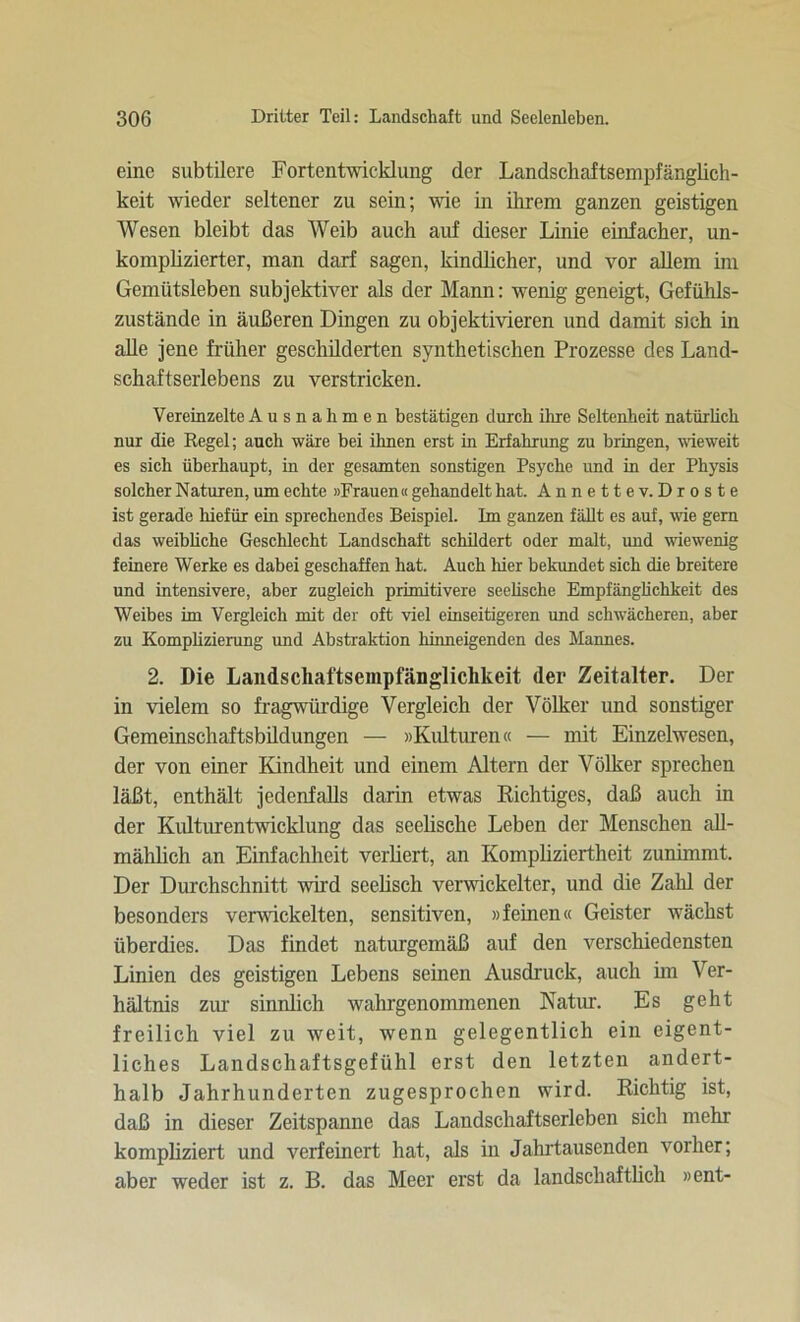 eine subtilere Fortentwicklung der Landschaftsempfänglich- keit wieder seltener zu sein; wie in ihrem ganzen geistigen Wesen bleibt das Weib auch auf dieser Linie einfacher, un- komplizierter, man darf sagen, kindlicher, und vor allem im Gemütsleben subjektiver als der Mann: wenig geneigt, Gefühls- zustände in äußeren Dingen zu objektivieren und damit sich in alle jene früher geschilderten synthetischen Prozesse des Land- schaftserlebens zu verstricken. Vereinzelte Ausnahmen bestätigen durch ihre Seltenheit natürlich nur die Regel; auch wäre bei ihnen erst in Erfahrung zu bringen, wieweit es sich überhaupt, in der gesamten sonstigen Psyche und in der Physis solcher Naturen, um echte »Frauen« gehandelt hat. Annette v. Droste ist gerade hiefür ein sprechendes Beispiel. Im ganzen fällt es auf, wie gern das weibliche Geschlecht Landschaft schildert oder malt, und wiewenig feinere Werke es dabei geschaffen hat. Auch hier bekundet sich die breitere und intensivere, aber zugleich primitivere seelische Empfänglichkeit des Weibes im Vergleich mit der oft viel einseitigeren und schwächeren, aber zu Komplizierung und Abstraktion hinneigenden des Mannes. 2. Die Landschaftsempfanglichkeit der Zeitalter. Der in vielem so fragwürdige Vergleich der Völker und sonstiger Gemeinschaftsbildungen — »Kulturen« — mit Einzelwesen, der von einer Kindheit und einem Altern der Völker sprechen läßt, enthält jedenfalls darin etwas Richtiges, daß auch in der Kulturentwicklung das seelische Leben der Menschen all- mählich an Einfachheit verliert, an Kompliziertheit zunimmt. Der Durchschnitt wird seelisch verwickelter, und die Zahl der besonders verwickelten, sensitiven, »fernen« Geister wächst überdies. Das findet naturgemäß auf den verschiedensten Linien des geistigen Lebens seinen Ausdruck, auch hn Ver- hältnis zur sinnlich wahrgenommenen Natur. Es geht freilich viel zu weit, wenn gelegentlich ein eigent- liches Landschaftsgefühl erst den letzten andert- halb Jahrhunderten zugesprochen wird. Richtig ist, daß in dieser Zeitspanne das Landschaftserleben sich mehr kompliziert und verfeinert hat, als in Jahrtausenden vorher; aber weder ist z. B. das Meer erst da landschaftlich »ent-