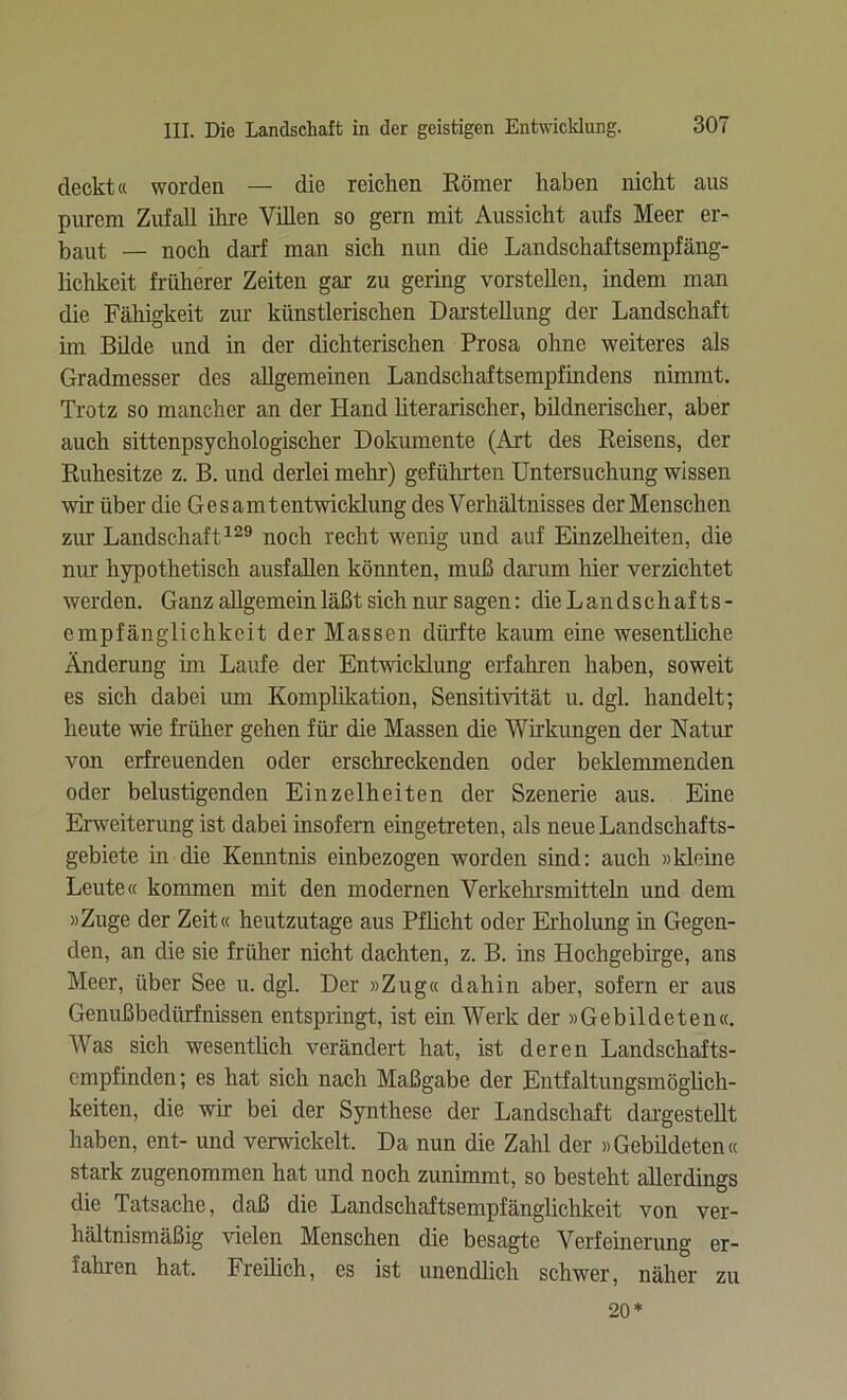 deckt« worden — die reichen Körner haben nicht ans purem Zufall ihre Villen so gern mit Aussicht aufs Meer er- baut — noch darf man sich nun die Landschaftsempfäug- lichkeit früherer Zeiten gar zu gering vorstellen, indem man die Fähigkeit zur künstlerischen Darstellung der Landschaft im Bilde und in der dichterischen Prosa ohne weiteres als Gradmesser des allgemeinen Landschaftsempfindens nimmt. Trotz so mancher an der Hand literarischer, bildnerischer, aber auch sittenpsychologischer Dokumente (Art des Reisens, der Ruhesitze z. B. und derlei mehr) geführten Untersuchung wissen wir über die Gesamtentwicklung des Verhältnisses der Menschen zur Landschaft129 noch recht wenig und auf Einzelheiten, die nur hypothetisch ausfallen könnten, muß darum hier verzichtet werden. Ganz allgemein läßt sich nur sagen: dieLandschafts- empfänglichkcit der Massen dürfte kaum eine wesentliche Änderung im Laufe der Entwicklung erfahren haben, soweit es sich dabei um Komplikation, Sensitivität u. dgl. handelt; heute wie früher gehen für die Massen die Wirkungen der Natur von erfreuenden oder erschreckenden oder beklemmenden oder belustigenden Einzelheiten der Szenerie aus. Eine Erweiterung ist dabei insofern eingetreten, als neue Landschafts- gebiete in die Kenntnis einbezogen worden sind: auch »kleine Leute« kommen mit den modernen Verkehrsmitteln und dem »Zuge der Zeit« heutzutage aus Pflicht oder Erholung in Gegen- den, an die sie früher nicht dachten, z. B. ins Hochgebirge, ans Meer, über See u. dgl. Der »Zug« dahin aber, sofern er aus Genußbedürfnissen entspringt, ist ein Werk der »Gebildeten«. Was sich wesentüch verändert hat, ist deren Landschafts- empfinden; es hat sich nach Maßgabe der Entfaltungsmöglich- keiten, die wir bei der Synthese der Landschaft dargestellt haben, ent- und verwickelt. Da nun die Zahl der »Gebildeten« stark zugenommen hat und noch zunimmt, so besteht allerdings die Tatsache, daß die Landschaftsempfänglichkeit von ver- hältnismäßig vielen Menschen die besagte Verfeinerung er- fahren hat. Freilich, es ist unendlich schwer, näher zu 20*