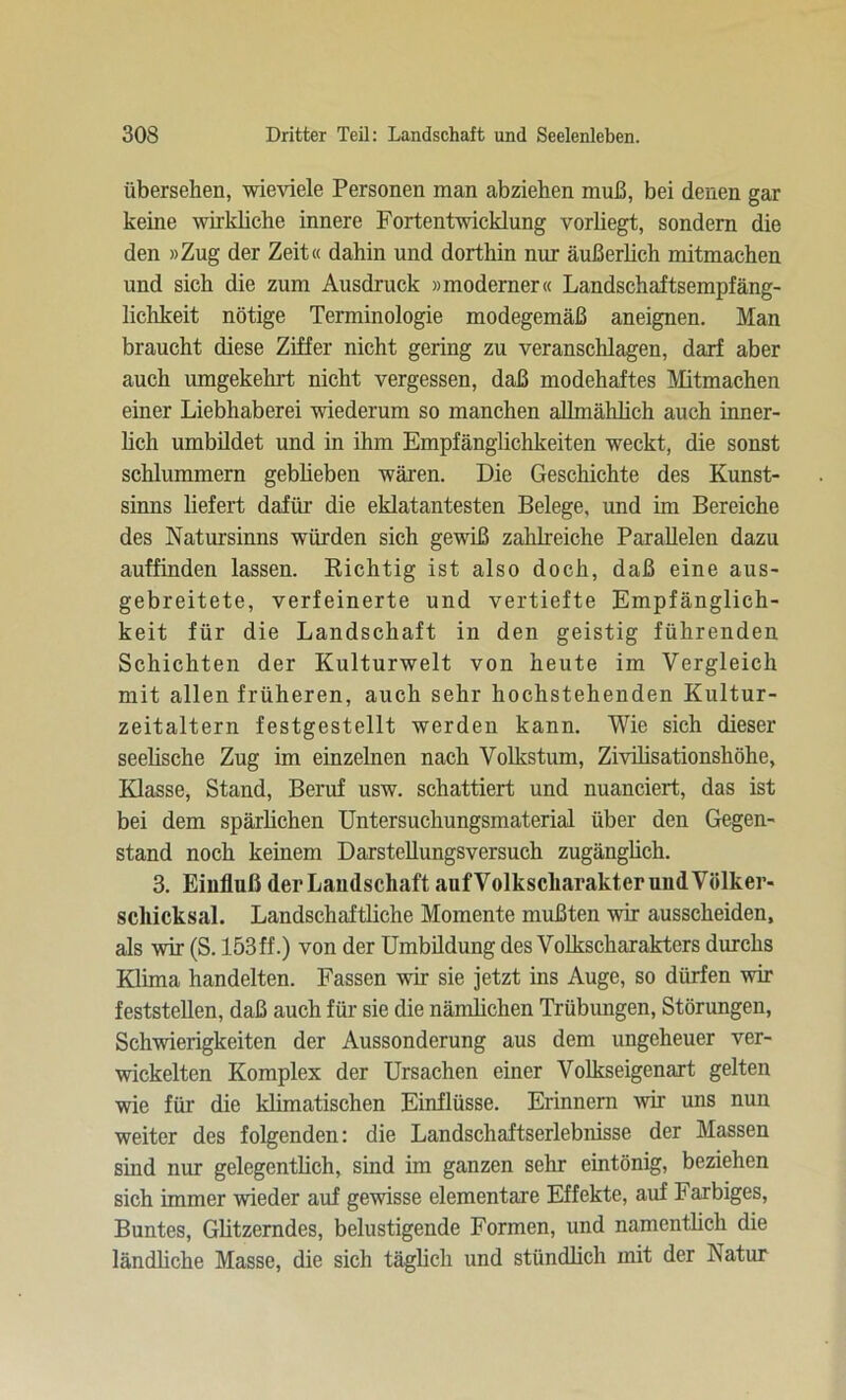 übersehen, wieviele Personen man abziehen muß, bei denen gar keine wirkliche innere Fortentwicklung vorliegt, sondern die den »Zug der Zeit« dahin und dorthin nur äußerlich mitmachen und sich die zum Ausdruck »moderner« Landschaftsempfäng- lichkeit nötige Terminologie modegemäß aneignen. Man braucht diese Ziffer nicht gering zu veranschlagen, darf aber auch umgekehrt nicht vergessen, daß modehaftes Mitmachen einer Liebhaberei wiederum so manchen allmählich auch inner- lich umbildet und in ihm Empfänglichkeiten weckt, die sonst schlummern gebheben wären. Die Geschichte des Kunst- sinns liefert dafür die eklatantesten Belege, und im Bereiche des Natursinns würden sich gewiß zahlreiche Parallelen dazu auffinden lassen. Richtig ist also doch, daß eine aus- gebreitete, verfeinerte und vertiefte Empfänglich- keit für die Landschaft in den geistig führenden Schichten der Kulturwelt von heute im Vergleich mit allen früheren, auch sehr hochstehenden Kultur- zeitaltern festgestellt werden kann. Wie sich dieser seelische Zug im einzelnen nach Volkstum, Zivilisationshöhe, Klasse, Stand, Beruf usw. schattiert und nuanciert, das ist bei dem spärlichen Untersuchungsmaterial über den Gegen- stand noch keinem Darstellungsversuch zugänglich. 3. Einfluß der Landschaft aufVolkscharakterundVölker- schicksal. Landschaftliche Momente mußten wir ausscheiden, als wir (S. 153ff.) von der Umbildung des Volkscharakters durchs Klima handelten. Fassen wir sie jetzt ins Auge, so dürfen wir feststellen, daß auch für sie die nämlichen Trübungen, Störungen, Schwierigkeiten der Aussonderung aus dem ungeheuer ver- wickelten Komplex der Ursachen einer Volkseigenart gelten wie für die klimatischen Einflüsse. Erinnern wir uns nun weiter des folgenden: die Landschaftserlebnisse der Massen sind nur gelegentlich, sind im ganzen sehr eintönig, beziehen sich immer wieder auf gewisse elementare Effekte, auf Farbiges, Buntes, Glitzerndes, belustigende Formen, und namentlich die ländliche Masse, die sich täglich und stündlich mit der Natur