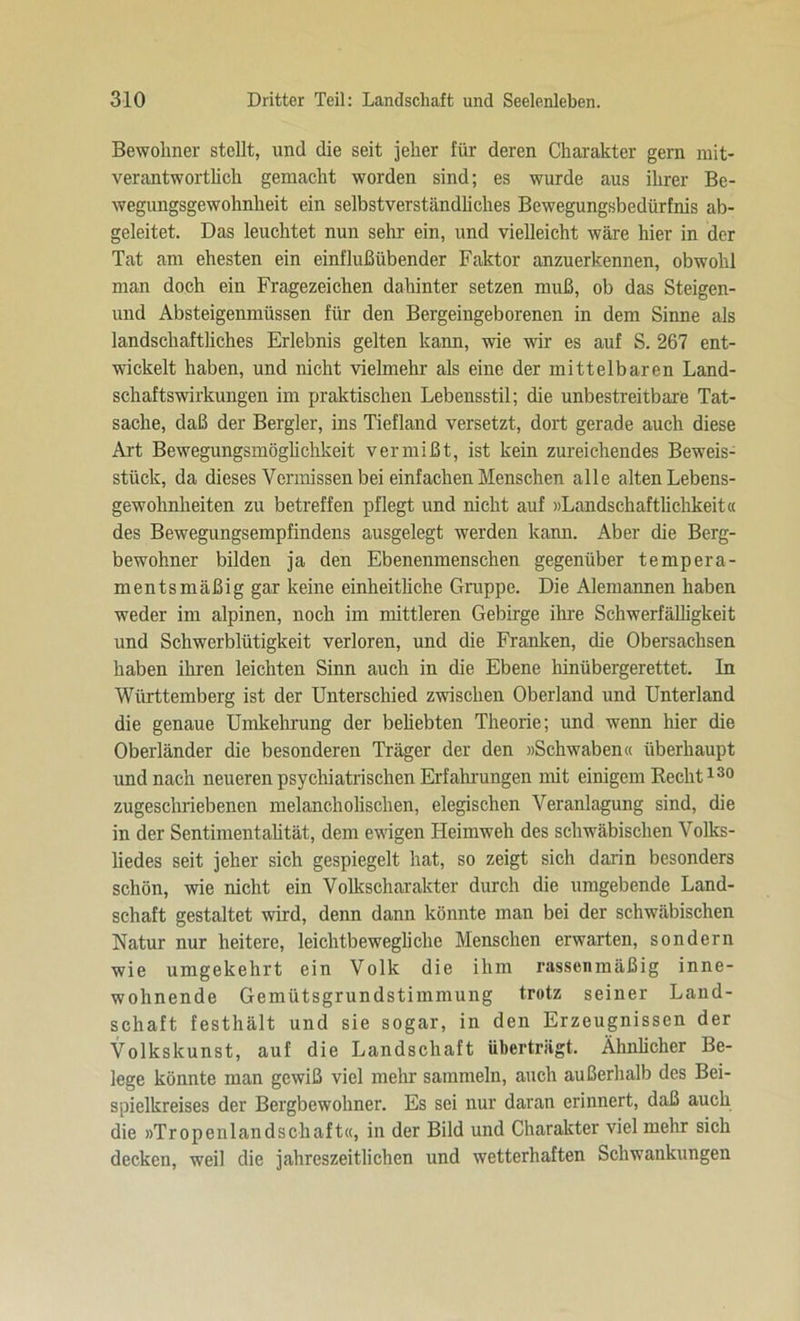 Bewohner stellt, und die seit jeher für deren Charakter gern mit- verantwortlich gemacht worden sind; es wurde aus ihrer Be- wegungsgewohnheit ein selbstverständliches Bewegungsbedürfnis ab- geleitet. Das leuchtet nun sehr ein, und vielleicht wäre hier in der Tat am ehesten ein einflußübender Faktor anzuerkennen, obwohl man doch ein Fragezeichen dahinter setzen muß, ob das Steigen- und Absteigenmüssen für den Bergeingeborenen in dem Sinne als landschaftliches Erlebnis gelten kann, wie wir es auf S. 267 ent- wickelt haben, und nicht vielmehr als eine der mittelbaren Land- schaftswirkungen im praktischen Lebensstil; die unbestreitbare Tat- sache, daß der Bergler, ins Tiefland versetzt, dort gerade auch diese Art Bewegungsmöglichkeit vermißt, ist kein zureichendes Beweis- stück, da dieses Vermissen bei einfachen Menschen alle alten Lebens- gewohnheiten zu betreffen pflegt und nicht auf »Landschaftlichkeit« des Bewegungsempfindens ausgelegt werden kann. Aber die Berg- bewohner bilden ja den Ebenenmenschen gegenüber tempera- mentsmäßig gar keine einheitliche Gruppe. Die Alemannen haben weder im alpinen, noch im mittleren Gebirge ihre Schwerfälligkeit und Schwerblütigkeit verloren, und die Franken, die Obersachsen haben ihren leichten Sinn auch in die Ebene hinübergerettet. In Württemberg ist der Unterschied zwischen Oberland und Unterland die genaue Umkehrung der beliebten Theorie; und wenn hier die Oberländer die besonderen Träger der den »Schwaben« überhaupt und nach neueren psychiatrischen Erfahrungen mit einigem Recht130 zugeschriebenen melancholischen, elegischen Veranlagung sind, die in der Sentimentalität, dem ewigen Heimweh des schwäbischen Volks- liedes seit jeher sich gespiegelt hat, so zeigt sich darin besonders schön, wie nicht ein Volkscharakter durch die umgebende Land- schaft gestaltet wird, denn dann könnte man bei der schwäbischen Natur nur heitere, leichtbewegliche Menschen erwarten, sondern wie umgekehrt ein Volk die ihm rassenmäßig inne- wohnende Gemütsgrundstimmung trotz seiner Land- schaft festhält und sie sogar, in den Erzeugnissen der Volkskunst, auf die Landschaft überträgt. Ähnlicher Be- lege könnte man gewiß viel mehr sammeln, auch außerhalb des Bei- spielkreises der Bergbewohner. Es sei nur daran erinnert, daß auch die »Tropenlandschaft«, in der Bild und Charakter viel mehr sich decken, weil die jahreszeitlichen und wetterhaften Schwankungen