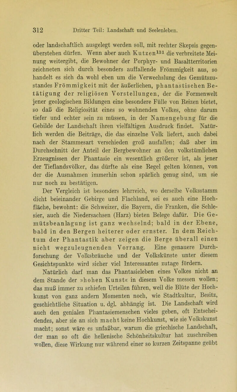 oder landschaftlich ausgelegt werden soll, mit rechter Skepsis gegen- überstehen dürfen. Wenn aber auch Kutzen131 die verbreitete Mei- nung weitergibt, die Bewohner der Porphyr- und Basaltterritorien zeichneten sich durch besonders auffallende Frömmigkeit aus, so handelt es sich da wohl eben um die Verwechslung des Gemütszu- standes Frömmigkeit mit der äußerlichen, phantastischen Be- tätigung der religiösen Vorstellungen, der die Formenwelt jener geologischen Bildungen eine besondere Fülle von Reizen bietet, so daß die Religiosität eines so wohnenden Volkes, ohne darum tiefer und echter sein zu müssen, in der Namengebung für die Gebilde der Landschaft ihren vielfältigen Ausdruck findet. Natür- lich werden die Beiträge, die das einzelne Volk liefert, auch dabei nach der Stammesart verschieden groß ausfallen; daß aber im Durchschnitt der Anteil der Bergbewohner an den volkstümlichen Erzeugnissen der Phantasie ein wesentlich größerer ist, als jener der Tieflandsvölker, das dürfte als eine Regel gelten können, von der die Ausnahmen immerhin schon spärlich genug sind, um sie nur noch zu bestätigen. Der Vergleich ist besonders lehrreich, wo derselbe Volksstamm dicht beieinander Gebirge und Flachland, sei es auch eine Hoch- fläche, bewohnt: die Schweizer, die Bayern, die Franken, die Schle- sier, auch die Niedersachsen (Harz) bieten Belege dafür. Die Ge- mütsbeanlagung ist ganz wechselnd; bald in der Ebene, bald in den Bergen heiterer oder ernster. In dem Reich- tum der Phantastik aber zeigen die Berge überall einen nicht wegzuleugnenden Vorrang. Eine genauere Durch- forschung der Volksbräuche und der Volkskünste unter diesem Gesichtspunkte wird sicher viel Interessantes zutage fördern. Natürlich darf man das Phantasieleben eines Volkes nicht an dem Stande der »hohen Kunst« in diesem Volke messen wollen; das muß immer zu schiefen Urteilen führen, weil die Blüte der Hoch- kunst von ganz andern Momenten noch, wie Stadtkultur, Besitz, geschichtliche Situation u. dgl. abhängig ist. Die Landschaft wird auch den genialen Phantasiemenschen vieles geben, oft Entschei- dendes, aber sie an sich macht keine Hochkunst, wie sie Volkskunst macht; sonst wäre es unfaßbar, warum die griechische Landschaft, der man so oft die hellenische Schönheitskultur hat zuschreiben wollen, diese Wirkung nur während einer so kurzen Zeitspanne geübt