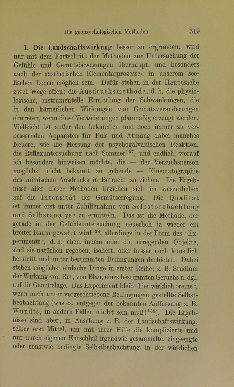 1. Die Landscliaftswirkung besser zu ergründen, wird nur mit dem Fortschritt der Methoden zur Untersuchung der Gefühle und Gemütsbewegungen überhaupt, und besonders auch der »ästhetischen Elementarprozesse« in unserem see- lischen Leben möglich sein. Dafür stehen in der Hauptsache zwei Wege offen: die Ausdrucksmethode, d. h. die physio- logische, instrumentelle Ermittlung der Schwankungen, die in den körperlichen Wirkungen von Gemütsveränderungen eintreten, wenn diese Veränderungen planmäßig erzeugt werden. Vielleicht ist außer den bekannten und noch immer zu ver- bessernden Apparaten für Puls und Atmung dabei manches Neuere, wie die Messung der psychogalvanischen Reaktion, die Reflexuntersuchung nach Sommer137, und endlich, worauf ich besonders hinweisen möchte, die — der Versuchsperson möglichst nicht bekannt zu gebende — Kinematographie des mimischen Ausdrucks in Betracht zu ziehen. Die Ergeb- nisse aller dieser Methoden beziehen sich im wesentlichen auf die Intensität der Gemütserregung. Die Qualität ist immer erst unter Zuhilfenahme von Selbstbeobachtung und Selbstanalyse zu ermitteln. Das ist die Methode, der gerade in der Gefühlsuntersuchung neuerlich ja wieder ein breiter Raum gewährt wird138, allerdings in der Form des »Ex- periments«, d. h. eben, indem man die erregenden Objekte, sind sie natürlich gegeben, isoliert, oder besser noch künstlich herstellt und unter bestimmten Bedingungen darbietet. Dabei stehen möglichst einfache Dinge in erster Reihe; z. B. Studium der Wirkung von Rot, von Blau, eines bestimmten Geruchs u. dgl. auf die Gemütslage. Das Experiment bleibt hier wirklich »reine «, wenn auch unter vorgeschriebene Bedingungen gestellte Selbst- beobachtung (was es, entgegen der bekannten Auffassung z. B. Wundts, in andern Fällen nicht sein muß!139). Die Ergeb- nisse sind aber, in Ansehung z. B. der Landschaftswirkung, selber erst Mittel, um mit ihrer Hilfe die komplizierte und nur durch eigenen Entschluß irgendwie gesammelte, eingeengte oder sonstwie bedingte Selbstbeobachtung in der wirklichen