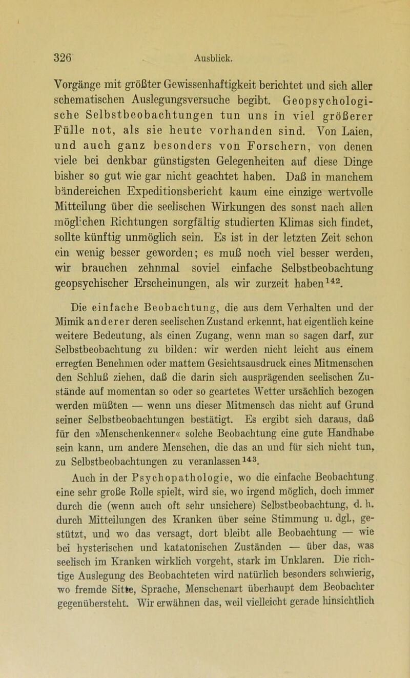 Vorgänge mit größter Gewissenhaftigkeit berichtet und sich aller schematischen Auslegungsversuche begibt. Geopsychologi- sche Selbstbeobachtungen tun uns in viel größerer Fülle not, als sie heute vorhanden sind. Von Laien, und auch ganz besonders von Forschern, von denen viele bei denkbar günstigsten Gelegenheiten auf diese Dinge bisher so gut wie gar nicht geachtet haben. Daß in manchem bändereichen Expeditionsbericht kaum eine einzige wertvolle Mitteilung über die seelischen Wirkungen des sonst nach allen mögbchen Richtungen sorgfältig studierten Klimas sich findet, sollte künftig unmöglich sein. Es ist in der letzten Zeit schon ein wenig besser geworden; es muß noch viel besser werden, wir brauchen zehnmal soviel einfache Selbstbeobachtung geopsychischer Erscheinungen, als wir zurzeit haben142. Die einfache Beobachtung, die aus dem Verhalten und der Mimik anderer deren seelischen Zustand erkennt, hat eigentlich keine weitere Bedeutung, als einen Zugang, wenn man so sagen darf, zur Selbstbeobachtung zu bilden: wir werden nicht leicht aus einem erregten Benehmen oder mattem Gesichtsausdruck eines Mitmenschen den Schluß ziehen, daß die darin sich ausprägenden seelischen Zu- stände auf momentan so oder so geartetes Wetter ursächlich bezogen werden müßten — wenn uns dieser Mitmensch das nicht auf Grund seiner Selbstbeobachtungen bestätigt. Es ergibt sich daraus, daß für den »Menschenkenner« solche Beobachtung eine gute Handhabe sein kann, um andere Menschen, die das an und für sich nicht tun, zu Selbstbeobachtungen zu veranlassen143. Auch in der Psychopathologie, wo die einfache Beobachtung eine sehr große Rolle spielt, wird sie, wo irgend möglich, doch immer durch die (wenn auch oft sein unsichere) Selbstbeobachtung, d. h. durch Mitteilungen des Kranken über seine Stimmung u. dgL, ge- stützt, und wo das versagt, dort bleibt alle Beobachtung — wie bei hysterischen und katatonischen Zuständen — über das, was seelisch im Kranken wirklich vorgeht, stark im Unklaren. Die rich- tige Auslegung des Beobachteten wird natürlich besonders schwierig, wo fremde Sitte, Sprache, Menschenart überhaupt dem Beobachter gegenübersteht. Wir erwähnen das, weil vielleicht gerade hinsichtlich