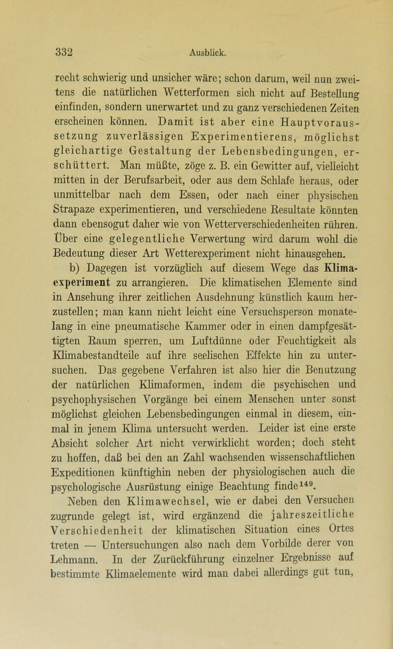 recht schwierig und unsicher wäre; schon darum, weil nun zwei- tens die natürlichen Wetterformen sich nicht auf Bestellung einfinden, sondern unerwartet und zu ganz verschiedenen Zeiten erscheinen können. Damit ist aber eine Hauptvoraus- setzung zuverlässigen Experimentierens, möglichst gleichartige Gestaltung der Lebensbedingungen, er- schüttert. Man müßte, zöge z. B. ein Gewitter auf, vielleicht mitten in der Berufsarbeit, oder aus dem Schlafe heraus, oder unmittelbar nach dem Essen, oder nach einer physischen Strapaze experimentieren, und verschiedene Resultate könnten dann ebensogut daher wie von Wetterverschiedenheiten rühren. Über eine gelegentliche Verwertung wird darum wohl die Bedeutung dieser Art Wetterexperiment nicht hinausgehen. b) Dagegen ist vorzüglich auf diesem Wege das Klima- experinient zu arrangieren. Die klimatischen Elemente sind in Ansehung ihrer zeitlichen Ausdehnung künstlich kaum her- zustellen; man kann nicht leicht eine Versuchsperson monate- lang in eine pneumatische Kammer oder in einen dampfgesät- tigten Raum sperren, um Luftdünne oder Feuchtigkeit als Klimabestandteile auf ihre seelischen Effekte hin zu unter- suchen. Das gegebene Verfahren ist also hier die Benutzung der natürlichen Klimaformen, indem die psychischen und psychophysischen Vorgänge bei einem Menschen unter sonst möglichst gleichen Lebensbedingungen einmal in diesem, ein- mal in jenem Klima untersucht werden. Leider ist eine erste Absicht solcher Art nicht verwirklicht worden; doch steht zu hoffen, daß bei den an Zahl wachsenden wissenschaftlichen Expeditionen künftighin neben der physiologischen auch die psychologische Ausrüstung einige Beachtung finde149. Neben den Klimawechsel, wie er dabei den Versuchen zugrunde gelegt ist, wird ergänzend die jahreszeitliche Verschiedenheit der klimatischen Situation eines Ortes treten — Untersuchungen also nach dem Vorbilde derer von Lehmann. In der Zurückführung einzelner Ergebnisse auf bestimmte Klimaelemente wird man dabei allerdings gut tun,