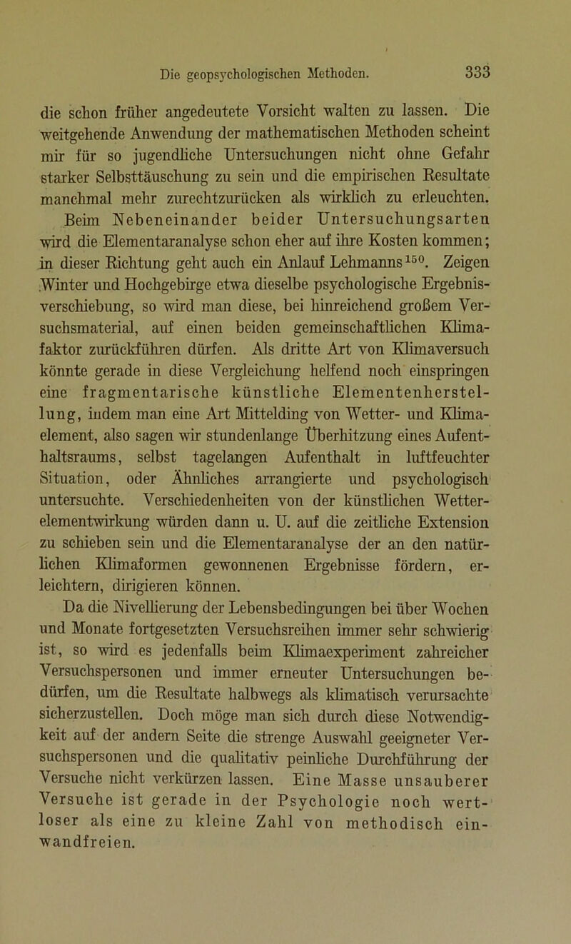 die schon früher angedeutete Vorsicht walten zu lassen. Die weitgehende Anwendung der mathematischen Methoden scheint mir für so jugendliche Untersuchungen nicht ohne Gefahr starker Selbsttäuschung zu sein und die empirischen Resultate manchmal mehr zurechtzurücken als wirklich zu erleuchten. Beim Nebeneinander beider Untersuchungsarten wird die Elementaranalyse schon eher auf ihre Kosten kommen; in dieser Richtung geht auch ein Anlauf Lehmanns 15°. Zeigen .Winter und Hochgebirge etwa dieselbe psychologische Ergebnis- verschiebung, so wird man diese, bei hinreichend großem Ver- suchsmaterial, auf einen beiden gemeinschaftlichen Klima- faktor zurückführen dürfen. Als dritte Art von Klimaversuch könnte gerade in diese Vergleichung helfend noch einspringen eine fragmentarische künstliche Elementenherstel- lung, indem man eine Art Mittelding von Wetter- und Klima- element, also sagen wir stundenlange Überhitzung eines Aufent- haltsraums, selbst tagelangen Aufenthalt in luftfeuchter Situation, oder Ähnliches arrangierte und psychologisch untersuchte. Verschiedenheiten von der künstlichen Wetter- elementwirkung würden dann u. U. auf die zeitliche Extension zu schieben sein und die Elementaranalyse der an den natür- lichen Klimaformen gewonnenen Ergebnisse fördern, er- leichtern, dirigieren können. Da die Nivellierung der Lebensbedingungen bei über Wochen und Monate fortgesetzten Versuchsreihen immer sehr schwierig ist, so wird es jedenfalls beim Klimaexperiment zahreicher Versuchspersonen und immer erneuter Untersuchungen be- dürfen, um die Resultate halbwegs als klimatisch verursachte sicherzustellen. Doch möge man sich durch diese Notwendig- keit auf der andern Seite die strenge Auswahl geeigneter Ver- suchspersonen und die qualitativ peinliche Durchführung der Versuche nicht verkürzen lassen. Eine Masse unsauberer Versuche ist gerade in der Psychologie noch wert- loser als eine zu kleine Zahl von methodisch ein- wandfreien.