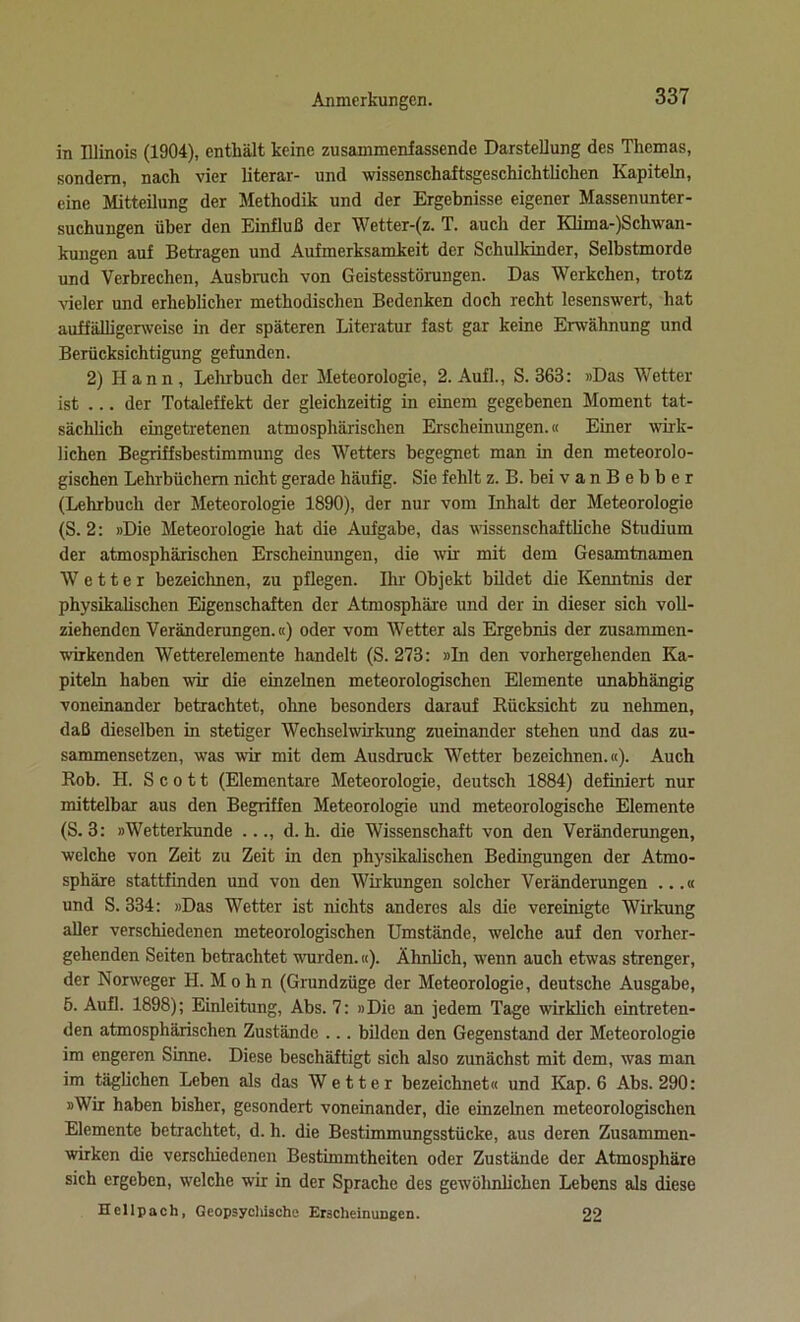 in Illinois (1904), enthält keine zusammenfassende Darstellung des Themas, sondern, nach vier literar- und wissenschaftsgeschichtlichen Kapiteln, eine Mitteilung der Methodik und der Ergebnisse eigener Massenunter- suchungen über den Einfluß der Wetter-(z. T. auch der Klima-)Schwan- kungen auf Betragen und Aufmerksamkeit der Schulkinder, Selbstmorde und Verbrechen, Ausbruch von Geistesstörungen. Das Werkchen, trotz vieler und erheblicher methodischen Bedenken doch recht lesenswert, hat auffälligerweise in der späteren Literatur fast gar keine Erwähnung und Berücksichtigung gefunden. 2) Hann, Lehrbuch der Meteorologie, 2. Aufl., S. 363: »Das Wetter ist ... der Totaleffekt der gleichzeitig in einem gegebenen Moment tat- sächlich eingetretenen atmosphärischen Erscheinungen.« Einer wirk- lichen Begriffsbestimmung des Wetters begegnet man in den meteorolo- gischen Lehrbüchern nicht gerade häufig. Sie fehlt z. B. bei v a n B e b b e r (Lehrbuch der Meteorologie 1890), der nur vom Inhalt der Meteorologie (S. 2: »Die Meteorologie hat die Aufgabe, das wissenschaftliche Studium der atmosphärischen Erscheinungen, die wir mit dem Gesamtnamen W etter bezeichnen, zu pflegen. Ihr Objekt bildet die Kenntnis der physikalischen Eigenschaften der Atmosphäre und der in dieser sich voll- ziehenden Veränderungen.«) oder vom Wetter als Ergebnis der zusammen- wirkenden Wetterelemente handelt (S. 273: »In den vorhergehenden Ka- piteln haben wir die einzelnen meteorologischen Elemente unabhängig voneinander betrachtet, ohne besonders darauf Rücksicht zu nehmen, daß dieselben in stetiger Wechselwirkung zueinander stehen und das zu- sammensetzen, was wir mit dem Ausdruck Wetter bezeichnen.«). Auch Rob. H. Scott (Elementare Meteorologie, deutsch 1884) definiert nur mittelbar aus den Begriffen Meteorologie und meteorologische Elemente (S. 3: »Wetterkunde ..., d. h. die Wissenschaft von den Veränderungen, welche von Zeit zu Zeit in den physikalischen Bedingungen der Atmo- sphäre stattfinden und von den Wirkungen solcher Veränderungen « und S. 334: »Das Wetter ist nichts anderes als die vereinigte Wirkung aller verschiedenen meteorologischen Umstände, welche auf den vorher- gehenden Seiten betrachtet wurden.«). Ähnlich, wenn auch etwas strenger, der Norweger H. Mohn (Grundzüge der Meteorologie, deutsche Ausgabe, 5. Aufl. 1898); Einleitung, Abs. 7: »Die an jedem Tage wirklich eintreten- den atmosphärischen Zustände ... bilden den Gegenstand der Meteorologie im engeren Sinne. Diese beschäftigt sich also zunächst mit dem, was man im täglichen Leben als das Wetter bezeichnet« und Kap. 6 Abs. 290: »Wir haben bisher, gesondert voneinander, die einzelnen meteorologischen Elemente betrachtet, d. h. die Bestimmungsstücke, aus deren Zusammen- wirken die verschiedenen Bestimmtheiten oder Zustände der Atmosphäre sich ergeben, welche wir in der Sprache des gewöhnlichen Lebens als diese Hellpach, Geopsychisehe Erscheinungen. 22