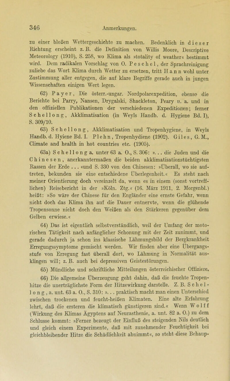 zu einer bloßen Wettergeschichte zu machen. Bedenklich in dieser Bichtung erscheint z. B. die Definition von Willis Moore, Descriptive Meteorology (1910), S. 258, wo Klima als »totality of weathcr« bestimmt wird. Dem radikalen Vorschlag von 0. P e s c h e 1, der Sprachreinigung zuliebe das Wort Klima durch Wetter zu ersetzen, tritt Hann wohl unter Zustimmung aller entgegen, die auf Mare Begriffe gerade auch in jungen Wissenschaften einigen Wert legen. 62) Payer, Die österr.-Ungar. Nordpolarexpedition, ebenso die Berichte bei Parry, Nansen, Drygalski, ShacMeton, Peary u. a. und in den offiziellen Publikationen der verschiedenen Expeditionen; ferner S c h e 11 o n g , AMdimatisation (in Weyls Handb. d. Hygiene Bd. I), S. 309/10. 63) Schellong, Akklimatisation und Tropenhygiene, in Weyls Handb. d. Hyiene Bd. I. Plehn, Tropenhydiene (1902). Giles, G. M., Climate and health in hot countries etc. (1905). 63a) S c h e 11 o n g a. unter 63 a. O., S. 306: »... die Juden und die Chinesen, anerkanntermaßen die beiden akklimatisationstüchtigsten Rassen der Erde ... «und S. 330 von den Chinesen: »Überall, wo sie auf- treten, bekunden sie eine entschiedene Überlegenheit.« Es steht nach meiner Orientierung doch vereinzelt da, wenn es in einem (sonst vortreff- lichen) Reisebericht in der »Köln. Ztg.« (16. März 1911, 2. Morgenbl.) heißt: »So wäre der Chinese für den Engländer eine ernste Gefahr, wenn nicht doch das Klima ihn auf die Dauer entnervte, wenn die glühende Tropensonne nicht doch den Weißen als den Stärkeren gegenüber dem Gelben erwiese.« 64) Das ist eigentlich selbstverständlich, weil der Umfang der moto- rischen Tätigkeit nach anfänglicher Schonung mit der Zeit zunimmt, und gerade dadurch ja schon ins Massische Lähmungsbild der BergkranMieit Erregungssymptome gemischt werden. Wir finden aber eine Übergangs- stufe von Erregung fast überall dort, wo Lähmung in Normalität aus- klingen will; z. B. auch bei depressiven Geistestörungen. 65) Mündliche und schriftliche Mitteilungen österreichischer Offiziere. 66) Die allgemeine Überzeugung geht dahin, daß die feuchte Tropen- hitze die unerträglichste Form der Hitzewirkung darstelle. Z. B. S c hel- lo n g , a. unt. 63 a. 0., S. 310: »... praktisch macht man einen Unterschied zwischen trockenen und feucht-heißen Klimaten. Eine alte Erfahrung lehrt, daß die ersteren die klimatisch günstigeren sind.« Wenn W o 1 f f (Wirkung des Klimas Ägyptens auf Neurasthenie, a. unt. 82 a. 0.) zu dem Schlüsse kommt: »Ferner bezeugt der Einfluß des steigenden Nils deutlich und gleich einem Experimente, daß mit zunehmender Feuchtigkeit bei gleichbleibender Hitze die Schädlichkeit abnimmt«, so steht diese Behaup-