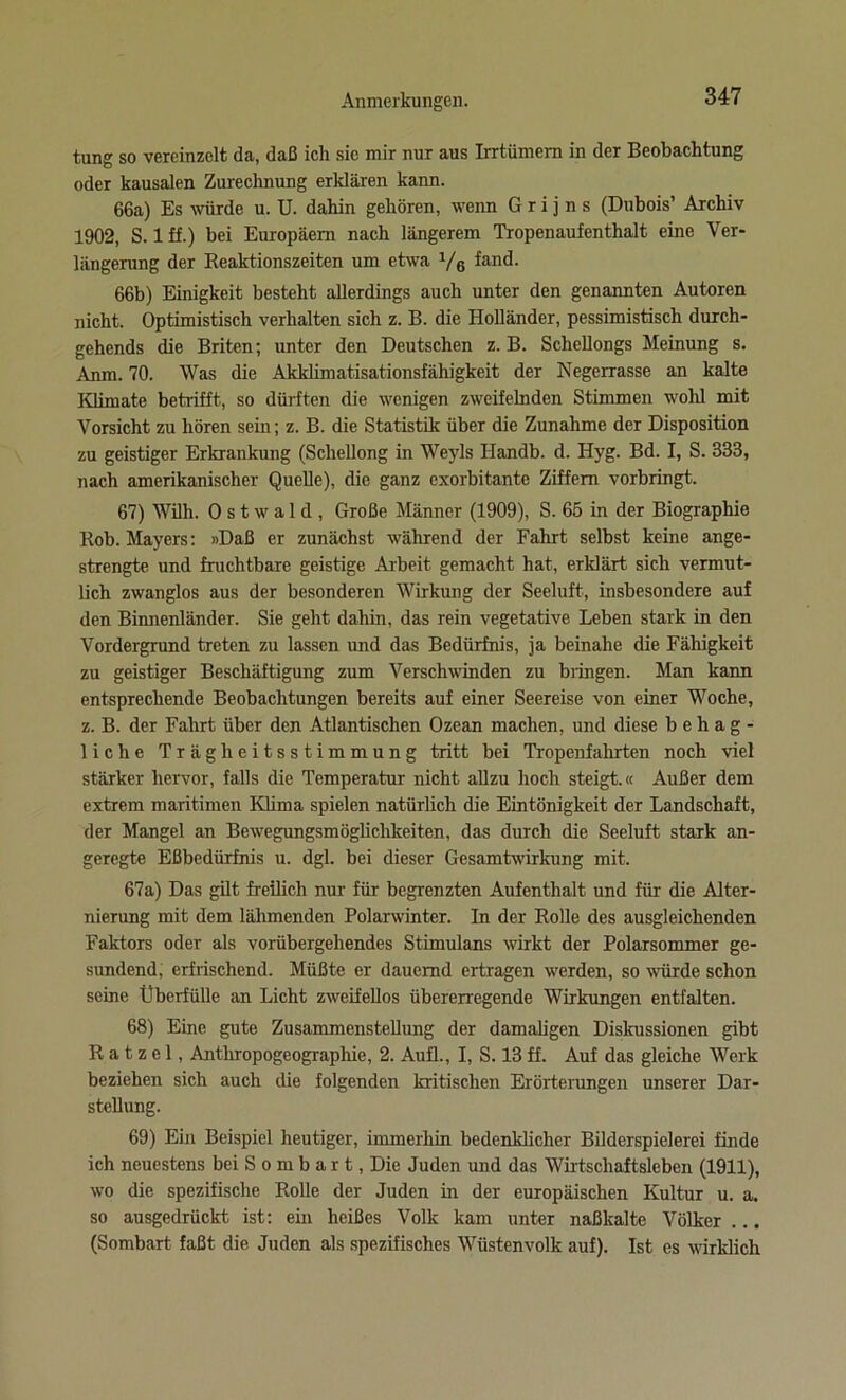 tung so vereinzelt da, daß ich sie mir nur aus Irrtümem in der Beobachtung oder kausalen Zurechnung erklären kann. 66a) Es würde u. U. dahin gehören, wenn G r i j n s (Dubois’ Archiv 1902, S. 1 ff.) bei Europäern nach längerem Tropenaufenthalt eine Ver- längerung der Reaktionszeiten um etwa 1/6 fand. 66b) Einigkeit besteht allerdings auch unter den genannten Autoren nicht. Optimistisch verhalten sich z. B. die Holländer, pessimistisch durch- gehends die Briten; unter den Deutschen z. B. Schellongs Meinung s. Anm. 70. Was die Akklimatisationsfähigkeit der Negerrasse an kalte Klimate betrifft, so dürften die wenigen zweifelnden Stimmen wohl mit Vorsicht zu hören sein; z. B. die Statistik über die Zunahme der Disposition zu geistiger Erkrankung (Scliellong in Weyls Handb. d. Hyg. Bd. I, S. 333, nach amerikanischer Quelle), die ganz exorbitante Ziffern vorbringt. 67) Willi. 0 s t w a 1 d , Große Männer (1909), S. 65 in der Biographie Rob. Mayers: »Daß er zunächst während der Fahrt selbst keine ange- strengte und fruchtbare geistige Arbeit gemacht hat, erklärt sich vermut- lich zwanglos aus der besonderen Wirkung der Seeluft, insbesondere auf den Binnenländer. Sie geht dahin, das rein vegetative Leben stark in den Vordergrund treten zu lassen und das Bedürfnis, ja beinahe die Fähigkeit zu geistiger Beschäftigung zum Verschwinden zu bringen. Man kann entsprechende Beobachtungen bereits auf einer Seereise von einer Woche, z. B. der Fahrt über den Atlantischen Ozean machen, und diese behag- liche Trägheitsstimmung tritt bei Tropenfahrten noch viel stärker hervor, falls die Temperatur nicht allzu hoch steigt.« Außer dem extrem maritimen Klima spielen natürlich die Eintönigkeit der Landschaft, der Mangel an Bewegungsmöglichkeiten, das durch die Seeluft stark an- geregte Eßbedürfnis u. dgl. bei dieser Gesamtwirkung mit. 67a) Das gilt freilich nur für begrenzten Aufenthalt und für die Alter- nierung mit dem lähmenden Polarwinter. In der Rolle des ausgleichenden Faktors oder als vorübergehendes Stimulans wirkt der Polarsommer ge- sundend, erfrischend. Müßte er dauernd ertragen werden, so würde schon seine Überfülle an Licht zweifellos übererregende Wirkungen entfalten. 68) Eine gute Zusammenstellung der damaligen Diskussionen gibt Ratzel, Anthropogeographie, 2. Aufl., I, S. 13 ff. Auf das gleiche Werk beziehen sich auch die folgenden kritischen Erörterungen unserer Dar- stellung. 69) Ein Beispiel heutiger, immerhin bedenklicher Bilderspielerei finde ich neuestem bei S o m b a r t, Die Juden und das Wirtschaftsleben (1911), wo die spezifische Rolle der Juden in der europäischen Kultur u. a. so ausgedrückt ist: ein heißes Volk kam unter naßkalte Völker ... (Sombart faßt die Juden als spezifisches Wüstenvolk auf). Ist es wirklich