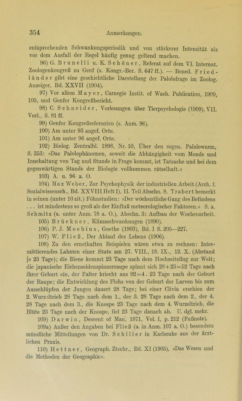 entsprechenden Schwankungsperiodik und von stärkerer Intensität als vor dem Ausfall der Regel häufig genug geltend machen. 96) G. B r u n e 11 i u. KSchöner, Referat auf dem VI. Internat. Zoologenkongreß zu Genf (s. Kongr.-Ber. S. 647 ff.). — Bened. F ried- länder gibt eine geschichtliche Darstellung der Palolofrage im Zoolog. Anzeiger, Bd. XXVII (1904). 97) Vor allem Mayer, Carnegie Instit. of Wash. Publication, 1909, 105, und Genfer Kongreßbericht. 98) C. Schneider, Vorlesungen über Tierpsychologie (1909), VII. Vorl., S. 81 ff. 99) Genfer Kongreßreferenten (s. Anm. 96). 100) Am unter 93 angef. Orte. 101) Am unter 96 angef. Orte. 102) Biolog. Zentralbl. 1898, Nr. 10, Über den sogen. Palolowurm, S. 353: »Das Palolophänomen, soweit die Abhängigkeit vom Monde und Innehaltung von Tag und Stunde in Frage kommt, ist Tatsache und bei dem gegenwärtigen Stande der Biologie vollkommen rätselhaft.« 103) A. u. 96 a. O. 104) Max Weber, Zur Psychophysik der industriellen Arbeit (Aich. f. Sozialwissensch., Bd. XXVIIIHeft I), II. TeilAbschn. 8. Trabert bemerkt inseinen (unter lOzit.) Föhnstudien: »Der wöchentliche Gang des Befindens ... ist mindestens so groß als der Einfluß meteorologischer Faktoren.« S. a. Schmitz (a. unter Anm. 78 a. O.), Abschn. 3: Aufbau der Wochenarbeit. 105) Brückner, Klimaschwankungen (1890). 106) P. J. M o e b i u s , Goethe (1903), Bd. I S. 205—227. 107) W. F1 i e ß , Der Ablauf des Lebens (1906). 108) Zu den ernsthaften Beispielen wären etwa zu reclmen: Inter- mittierendes Lahmen einer Stute am 27. VIII., 18. IX., 12. X. (Abstand je 23 Tage); die Biene kommt 23 Tage nach dem Hochzeitsflug zur Welt; die japanische Eichenseidenspinnerraupe spimit sich 28 + 23=52 Tage nach ihrer Geburt ein, der Falter kriecht aus 92 =4 . 23 Tage nach der Geburt der Raupe; die Entwicklung des Flohs von der Geburt der Larven bis zum Ausschlüpfen der Jungen dauert 28 Tage; bei einer Clivia erschien der 2. Wurzdtrieb 28 Tage nach dem 1., der 3. 28 Tage nach dem 2., der 4. 28 Tage nach dem 3., die Knospe 23 Tage nach dem 4. Wurzeltrieb, die Blüte 23 Tage nach der Knospe, fiel 23 Tage danach ab. U. dgl. mehr. 109) Darwin, Descent of Man, 1871, Vol. I, p. 212 (Fußnote). 109a) Außer den Angaben bei Fließ (a. in Anm. 107 a. O.) besonders mündliche Mitteilungen von Dr. Schiller in Karlsruhe aus der ärzt- lichen Praxis. 110) Hettner, Geograph. Ztschr., Bd. XI (1905), »Das Wesen und die Methoden der Geographie«.