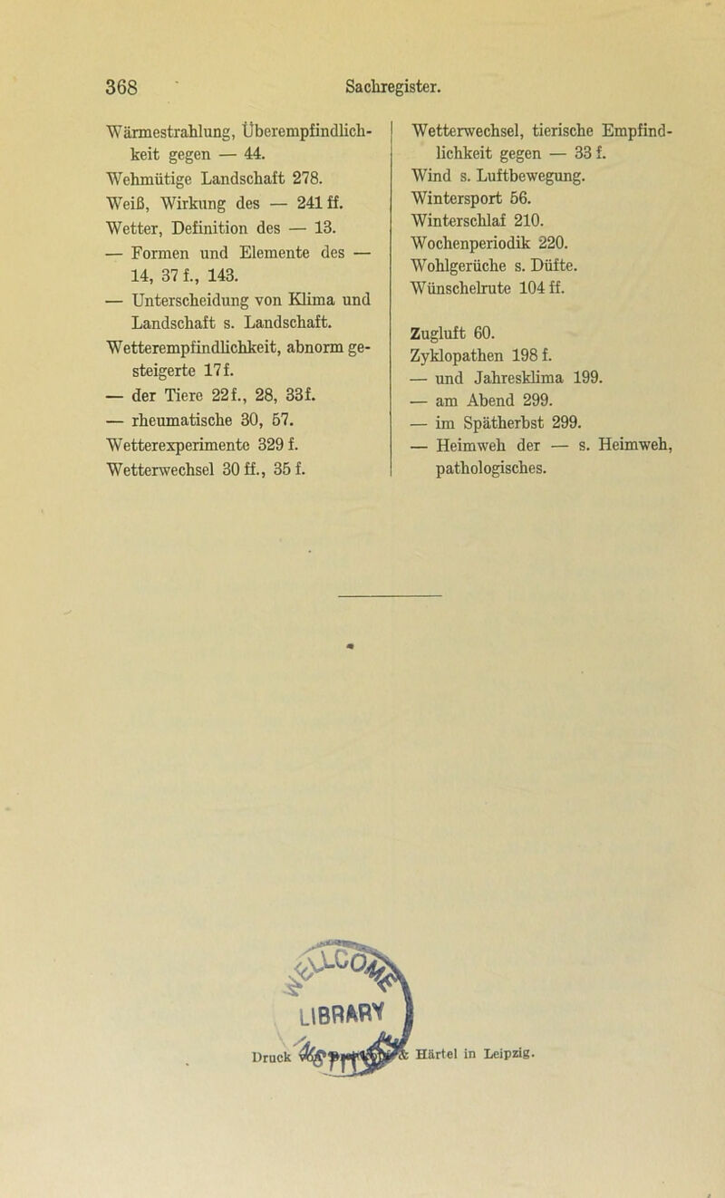 Wärmestrahlung, Überempfindlich- keit gegen — 44. Wehmütige Landschaft 278. Weiß, Wirkung des — 241 ff. Wetter, Definition des — 13. — Formen und Elemente des — 14, 37 f., 143. — Unterscheidung von Klima und Landschaft s. Landschaft. Wetterempfindlichkeit, abnorm ge- steigerte 17 f. — der Tiere 22f., 28, 33f. — rheumatische 30, 57. Wetterexperimente 329 f. Wetterwechsel 30 ff., 35 f. Wetterwechsel, tierische Empfind- lichkeit gegen — 33 f. Wind s. Luftbewegung. Wintersport 56. Winterschlaf 210. Wochenperiodik 220. Wohlgerüche s. Düfte. Wünschelrute 104 ff. Zugluft 60. Zyklopathen 198 f. — und Jahresklima 199. — am Abend 299. — im Spätherbst 299. — Heimweh der — s. Heimweh, pathologisches.