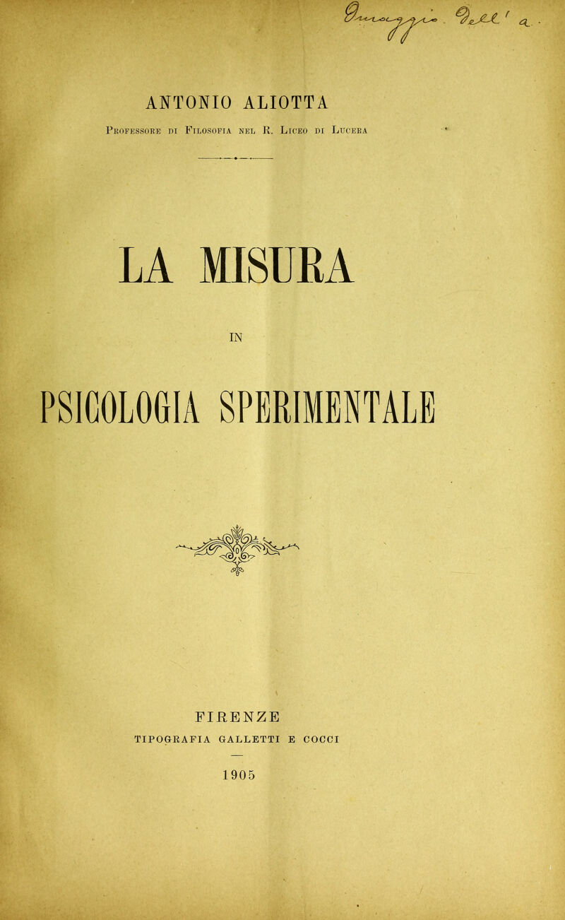 ANTONIO ALIOTTA Professore di Filosofia nel R. Liceo di Lucerà LA MISURA PSICOLOGIA SPERIMENTALE FIRENZE TIPOGRAFIA GALLETTI E COCCI 1905