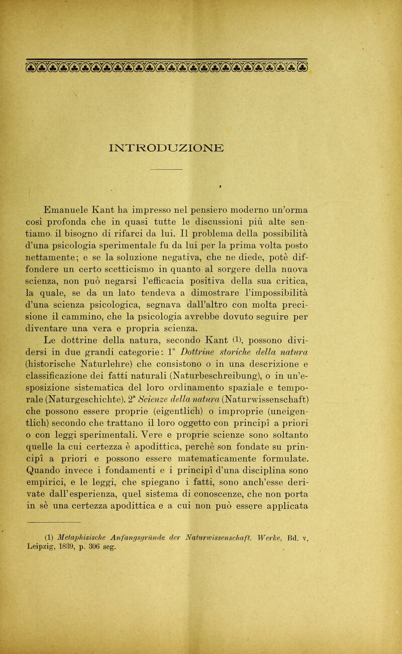 INTRODUZIONE Emanuele Kant lia impresso nel pensiero moderno un’orma così profonda elle in quasi tutte le discussioni più alte sen- tiamo. il bisogno di rifarci da lui. Il problema della possibilità d’una psicologia sperimentale fu da lui per la prima volta posto nettamente; e se la soluzione negativa, cbe ne diede, potè dif- fondere un certo scetticismo in quanto al sorgere della nuova scienza, non può negarsi l’efficacia positiva della sua critica, la quale, se da un lato tendeva a dimostrare l’impossibilità d’una scienza psicologica, segnava dall’altro con molta preci- sione il cammino, cbe la psicologia avrebbe dovuto seguire per diventare una vera e propria scienza. Le dottrine della natura, secondo Kant (1), possono divi- dersi in due grandi categorie: la Dottrine storiche della natura (bistoriscbe Naturlehre) cbe consistono o in una descrizione e classificazione dei fatti naturali (Naturbeschreibung), o in un’e- sposizione sistematica del loro ordinamento spaziale e tempo- rale (Naturgeschicbte). 2a Scienze della natura (Naturwissenschaft) cbe possono essere proprie (eigentlicb) o improprie (uneigen- tlich) secondo cbe trattano il loro oggetto con principi a priori o con leggi sperimentali. Vere e proprie scienze sono soltanto quelle la cui certezza è apodittica, perché son fondate su prin- cipi a priori e possono essere matematicamente formulate. Quando invece i fondamenti e i principi d’una disciplina sono empirici, e le leggi, cbe spiegano i fatti, sono ancb’esse deri- vate dall’esperienza, quel sistema di conoscenze, che non porta in sè una certezza apodittica e a cui non può essere applicata (1) Metaphisische Anfangsgrunde der Naturwissenschaft. WerJee, Bd. v, Leipzig, 1839, p. 306 seg.