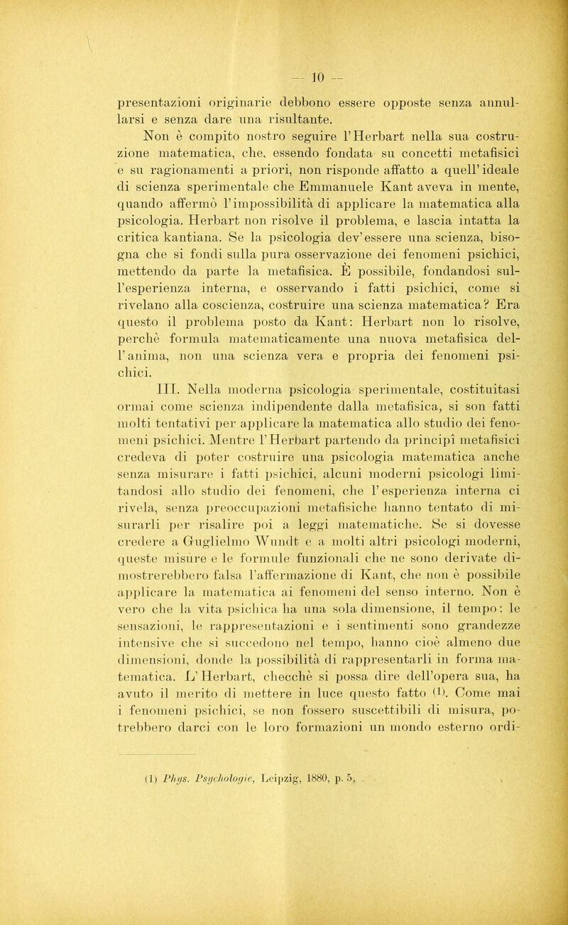 -■ IO - presentazioni originarie debbono essere opposte senza annul- larsi e senza dare una risultante. Non è compito nostro seguire l’Herbart nella sua costru- zione matematica, che, essendo fondata su concetti metafisici e su ragionamenti a priori, non risponde affatto a quell’ ideale di scienza sperimentale che Emmanuele Kant aveva in mente, quando affermò l’impossibilità di applicare la matematica alla psicologia. Herbart non risolve il problema, e lascia intatta la critica kantiana. Se la psicologia dev’essere una scienza, biso- gna che si fondi sulla pura osservazione dei fenomeni psichici, mettendo da parte la metafisica. E possibile, fondandosi sul- l’esperienza interna, e osservando i fatti psichici, come si rivelano alla coscienza, costruire una scienza matematica? Era questo il problema posto da Kant: Herbart non lo risolve, perchè formula matematicamente una nuova metafisica del- l’anima, non una scienza vera e propria dei fenomeni psi- chici. III. Nella moderna psicologia sperimentale, costituitasi ormai come scienza indipendente dalla metafisica, si son fatti molti tentativi per applicare la matematica allo studio dei feno- meni psichici. Mentre l’Herbart partendo da principi metafisici credeva di poter costruire una psicologia matematica anche senza misurare i fatti psichici, alcuni moderni psicologi limi- tandosi allo studio dei fenomeni, che l’esperienza interna ci rivela, senza preoccupazioni metafisiche hanno tentato di mi- surarli per risalire poi a leggi matematiche. Se si dovesse credere a Guglielmo Wundt e a molti altri psicologi moderni, queste misùre e le formule funzionali che ne sono derivate di- mostrerebbero falsa l’affermazione di Kant, che non è possibile applicare la matematica ai fenomeni del senso interno. Non è vero che la vita psichica ha una sola dimensione, il tempo : le sensazioni, le rappresentazioni e i sentimenti sono grandezze intensive che si succedono nel tempo, hanno cioè almeno due dimensioni, donde la possibilità di rappresentarli in forma ma- tematica. L’Herbart, checché si possa dire dell’opera sua, ha avuto il merito di mettere in luce questo fatto (1). Come mai i fenomeni psichici, se non fossero suscettibili di misura, po- trebbero darci con le loro formazioni un mondo esterno ordi- (1) Phys. Psycitologie, Leipzig, 1880, p. 5,