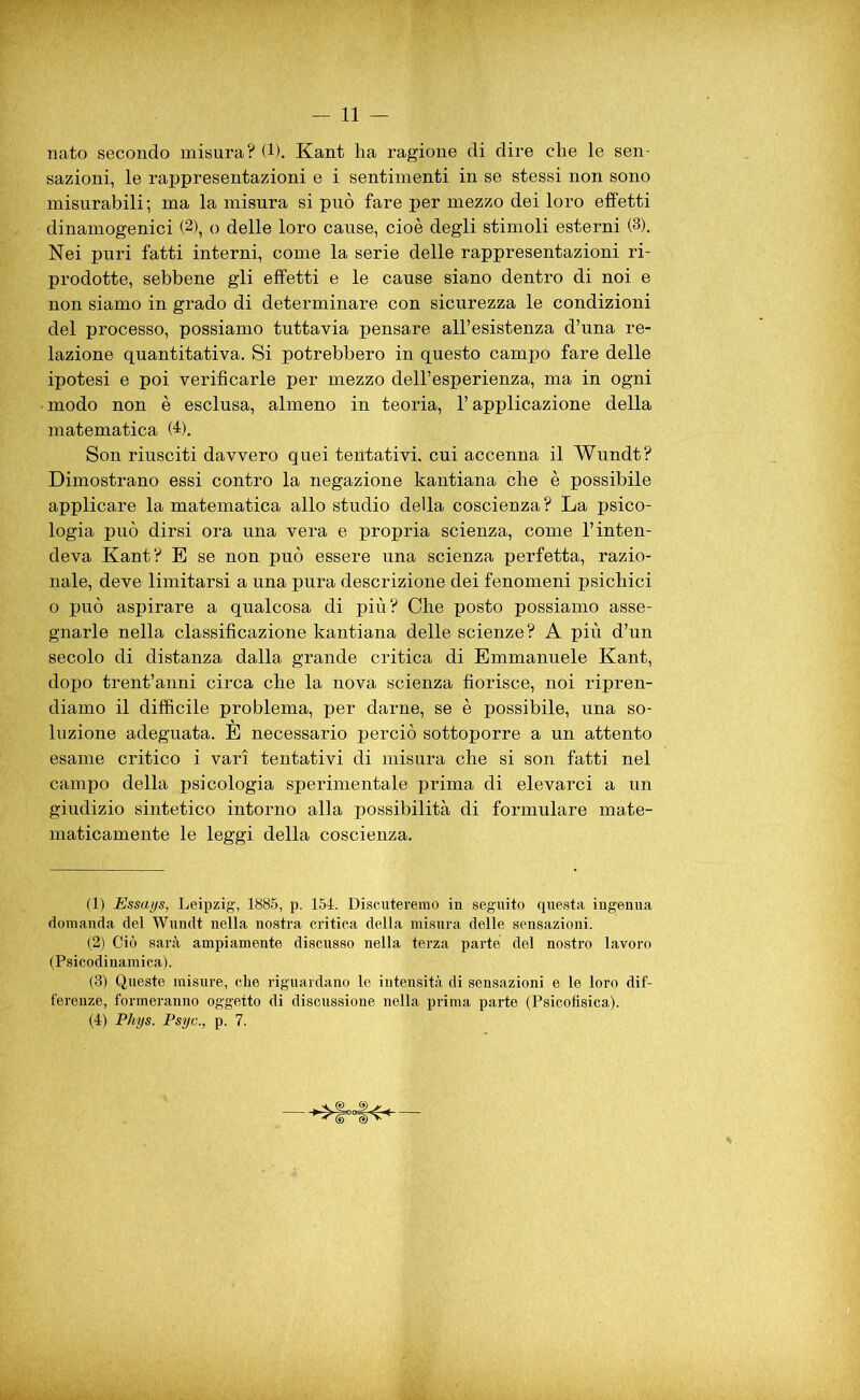 nato secondo misura? (1). Kant ha ragione di dire che le sen- sazioni, le rappresentazioni e i sentimenti in se stessi non sono misurabili ; ma la misura si può fare per mezzo dei loro effetti dinamogenici (2), o delle loro cause, cioè degli stimoli esterni (3). Nei puri fatti interni, come la serie delle rappresentazioni ri- prodotte, sebbene gli effetti e le cause siano dentro di noi e non siamo in grado di determinare con sicurezza le condizioni del processo, possiamo tuttavia pensare all’esistenza d’una re- lazione quantitativa. Si potrebbero in questo campo fare delle ipotesi e poi verificarle per mezzo dell’esperienza, ma in ogni modo non è esclusa, almeno in teoria, l’applicazione della matematica (4). Son riusciti davvero quei tentativi, cui accenna il Wundt? Dimostrano essi contro la negazione kantiana che è possibile applicare la matematica allo studio della coscienza? La psico- logia può dirsi ora una vera e propria scienza, come l’inten- deva Kant? E se non può essere una scienza perfetta, razio- nale, deve limitarsi a una pura descrizione dei fenomeni psichici o può aspirare a qualcosa di più? Che posto possiamo asse- gnarle nella classificazione kantiana delle scienze? A più d’un secolo di distanza dalla grande critica di Emmanuele Kant, dopo trent’anni circa che la nova scienza fiorisce, noi ripren- diamo il difficile problema, per darne, se è possibile, una so- luzione adeguata. E necessario perciò sottoporre a un attento esame critico i vari tentativi di misura che si son fatti nel campo della psicologia sperimentale prima di elevarci a un giudizio sintetico intorno alla possibilità di formulare mate- maticamente le leggi della coscienza. (1) Essays, Leipzig, 1885, p. 154. Discuteremo in seguito questa ingenua domanda del Wundt nella nostra critica della misura delle sensazioni. (2) Ciò sarà ampiamente discusso nella terza parte del nostro lavoro (Psicodinamica). (3) Queste misure, che riguardano le intensità di sensazioni e le loro dif- ferenze, formeranno oggetto di discussione nella prima parte (Psicofisica). (4) Phys. Psyc., p. 7.