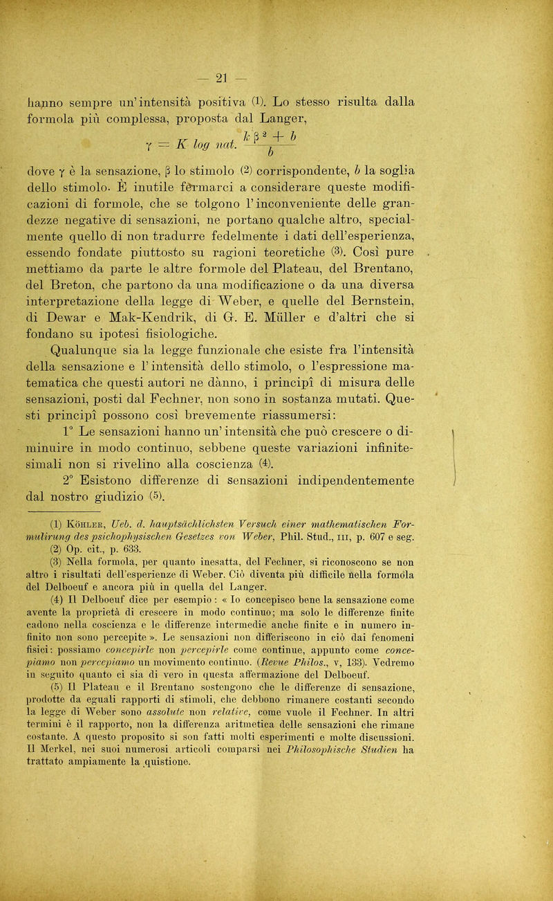 haqno sempre un’intensità positiva (1). Lo stesso risulta dalla formola più complessa, proposta dal Langer, JT 7 , h P 1 2 3 4 5 -f- b Y — K log nat. ——^ dove y è la sensazione, (ì lo stimolo (2) corrispondente, b la soglia dello stimolo. E inutile fermarci a considerare queste modifi- cazioni di formole, che se tolgono l’inconveniente delle gran- dezze negative di sensazioni, ne portano qualche altro, special- mente quello di non tradurre fedelmente i dati dell’esperienza, essendo fondate piuttosto su ragioni teoretiche (3). Così pure mettiamo da parte le altre formole del Plateau, del Brentano, del Breton, che partono da una modificazione o da una diversa interpretazione della legge di Weber, e quelle del Bernstein, di Dewar e Mak-Kendrik, di GK E. Miiller e d’altri che si fondano su ipotesi fisiologiche. Qualunque sia la legge funzionale che esiste fra l’intensità della sensazione e l’intensità dello stimolo, o l’espressione ma- tematica che questi autori ne dànno, i principi di misura delle sensazioni, posti dal Pechner, non sono in sostanza mutati. Que- sti principi possono così brevemente riassumersi: 1° Le Sensazioni hanno un’ intensità che può crescere o di- minuire in modo continuo, sebbene queste variazioni infinite- simali non si rivelino alla coscienza (4). 2° Esistono differenze di sensazioni indipendentemente dal nostro giudizio (5). (1) Kohler, Ueb. d. hauptsàchlichsten Versucìi einer mathematischen For- mulirung des psichophysischen Gesetzes von Weber, Pliil. Stud., in, p. 607 e seg. (2) Op. cit., p. 633. (3) Nella formola, per quanto inesatta, del Feclmer, si riconoscono se non altro i risultati dell’esperienze di Weber. Ciò diventa più difficile nella formola del Delboeuf e ancora più in quella del Langer. (4) Il Delboeuf dice per esempio : « Io concepisco bene la sensazione come avente la proprietà di crescere in modo continuo; ma solo le differenze finite cadono nella coscienza e le differenze intermedie anche finite e in numero in- finito non sono percepite ». Le sensazioni non differiscono in ciò dai fenomeni fisici : possiamo concepirle non percepirle come continue, appunto come conce- piamo non percepiamo un movimento continuo. {Bevile Philos., v, 133). Vedremo iu seguito quanto ci sia di vero in questa affermazione del Delboeuf. (5) Il Plateau e il Brentano sostengono che le differenze di sensazione, prodotte da eguali rapporti di stimoli, che debbono rimanere costanti secondo la legge di Weber sono assolute non relative, come vuole il Feehner. In altri termini è il rapporto, non la differenza aritmetica delle sensazioni che rimane costante. A questo proposito si son fatti molti esperimenti e molte discussioni. Il Merkel, nei suoi numerosi articoli comparsi nei Philosophische Studien ha trattato ampiamente la quistione.