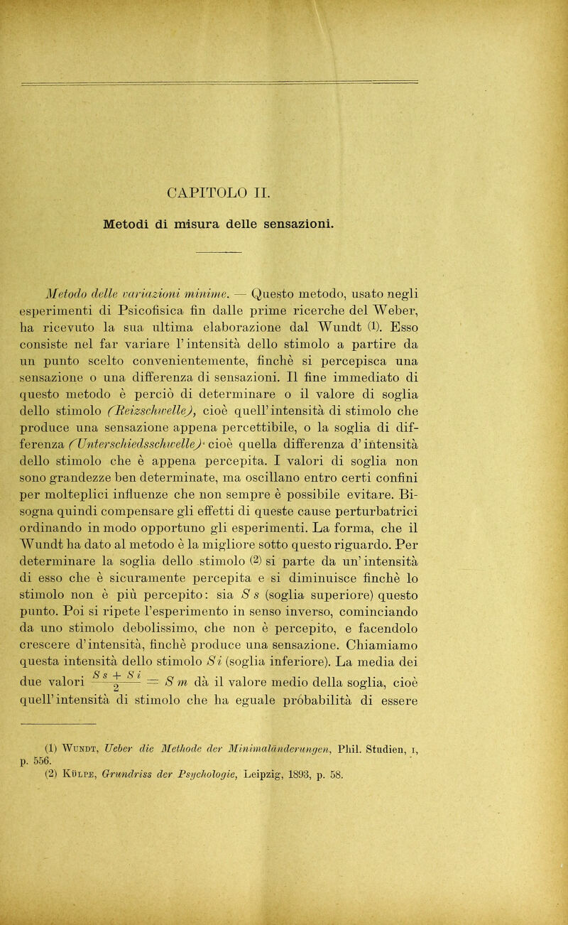 Metodi di misura delle sensazioni. Metodo delle variazioni minime. — Questo metodo, usato negli esperimenti di Psicofisica fin dalle prime ricerclie del Weber, ha ricevuto la sua ultima elaborazione dal Wundt (1). Esso consiste nel far variare l’intensità dello stimolo a partire da un punto scelto convenientemente, finché si percepisca una sensazione o una differenza di sensazioni. Il fine immediato di questo metodo è perciò di determinare o il valore di soglia dello stimolo (Ueizschwelle), cioè quell’intensità di stimolo che produce una sensazione appena percettibile, o la soglia di dif- ferenza ('UnterscliiedsschwelleJ' cioè quella differenza d’intensità dello stimolo che è appena percepita. I valori di soglia non sono grandezze ben determinate, ma oscillano entro certi confini per molteplici influenze che non sempre è possibile evitare. Bi- sogna quindi compensare gli effetti di queste cause perturbatrici ordinando in modo opportuno gli esperimenti. La forma, che il Wundt ha dato al metodo è la migliore sotto questo riguardo. Per determinare la soglia dello .stimolo (1 2) si parte da un’intensità di esso che è sicuramente percepita e si diminuisce finché lo stimolo non è più percepito : sia 8 s (soglia superiore) questo punto. Poi si ripete l’esperimento in senso inverso, cominciando da uno stimolo debolissimo, che non è percepito, e facendolo crescere d’intensità, finché produce una sensazione. Chiamiamo questa intensità dello stimolo Si (soglia inferiore). La media dei due valori s s ^ s *' — g m dà il valore medio della soglia, cioè quell’intensità di stimolo che ha eguale próbabilità di essere (1) Wundt, TIeber die Methode der Minimaldnderungen, Phil. Studien, i, p. 556. (2) Kulpjs, Grundriss der Psychologie, Leipzig, 1893, p. 58.