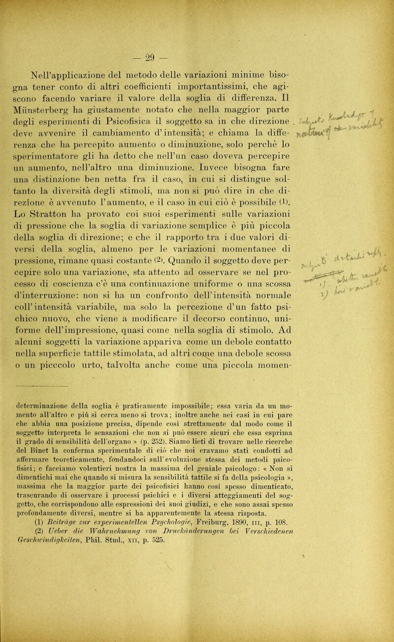 Nell’applicazione del metodo delle variazioni minime biso- gna tener conto di altri coefficienti importantissimi, cbe agi- scono facendo variare il valore della soglia di differenza. Il Miinsterberg ha giustamente notato che nella maggior parte degli esperimenti di Psicofisica il soggetto sa in che direzione . deve avvenire il cambiamento d’intensità*, e chiama la diffe- renza che ha percepito aumento o diminuzione, solo perchè lo sperimentatore gli ha detto che nell’un caso doveva percepire un aumento, nell’altro una diminuzione. Invece bisogna fare una distinzione ben netta fra' il caso, in cui si distingue sol- tanto la diversità degli stimoli, ma non si può dire in che di- rezione è avvenuto l’aumento, e il caso in cui ciò è possibile (1). Lo Stratton ha provato coi suoi esperimenti sulle variazioni di pressione che la soglia di variazione semplice è più piccola della soglia di direzione; e che il rapporto tra i due valori di- versi della soglia, almeno per le variazioni momentanee di pressione, rimane quasi costante (2). Quando il soggetto deve per- cepire solo una variazione, sta attento ad osservare se nel pro- cesso di coscienza c’è una continuazione uniforme o una scossa d’interruzione: non si ha un confronto dell’intensità normale coll’intensità variabile, ma solo la percezione d’un fatto psi- chico nuovo, che viene a modificare il decorso continuo, uni- forme dell’impressione, quasi come nella soglia di stimolo. Ad alcuni soggetti la variazione appariva come un debole contatto nella superficie tattile stimolata, ad altri copie una debole scossa o un picccolo urto, talvolta anche come una piccola momen- determinazione della soglia è praticamente impossibile; essa varia da un mo- mento all’altro e più si cerca meno si trova ; inoltre anche nei casi in cui pare che abbia una posizione precisa, dipende così strettamente dal modo come il soggetto interpreta le sensazioni che non si può essere sicuri che essa esprima il grado di sensibilità dell’organo » (p. 252). Siamo lieti di trovare nelle ricerche del Binet la conferma sperimentale di ciò che noi eravamo stati condotti ad affermare’ teoreticamente, fondandoci sull’evoluzione stessa dei metodi psico- fisici ; e facciamo volentieri nostra la massima del geniale psicologo : « Non si dimentichi mai che quando si misura la sensibilità tattile si fa della psicologia », massima che la maggior parte dei psicofisici hanno così spesso dimenticato, trascurando di osservare i processi psichici e i diversi atteggiamenti del sog- getto, che corrispondono alle espressioni dei suoi giudizi, e che sono assai spesso profondamente diversi, mentre si ha apparentemente la stessa risposta. (1) Beìtràge sur experimentelìen Psychologie, Freiburg, 1890, in, p. 108. (2) Ueber die WahrneJvmung von Druclmnderungen bei Verschiedenen Geschu'indigJceiten, Pliil. Stud., xn, p. 525.