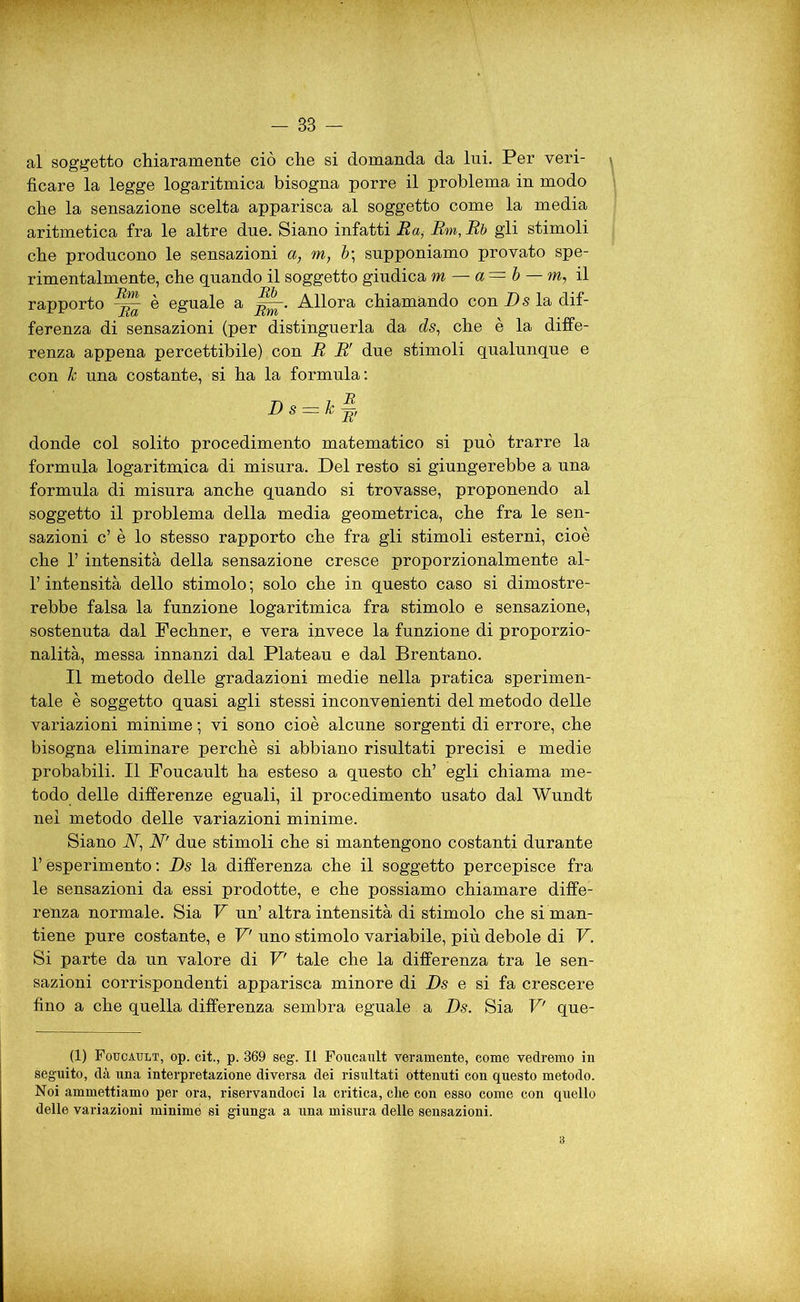 al soggetto chiaramente ciò che si domanda da Ini. Per veri- ficare la legge logaritmica bisogna porre il problema in modo che la sensazione scelta apparisca al soggetto come la media aritmetica fra le altre due. Siano infatti Ra, Rm,Rb gli stimoli che producono le sensazioni a, m, b\ supponiamo provato spe- rimentalmente, che quando il soggetto giudica m — a= b —m, il rapporto è eguale a Allora chiamando con D s la dif- ferenza di sensazioni (per distinguerla da ds, che è la diffe- renza appena percettibile) con R Rr due stimoli qualunque e con h una costante, si ha la formula: Ds = Jc§, donde col solito procedimento matematico si può trarre la formula logaritmica di misura. Del resto si giungerebbe a una formula di misura anche quando si trovasse, proponendo al soggetto il problema della media geometrica, che fra le sen- sazioni c’ è lo stesso rapporto che fra gli stimoli esterni, cioè che 1’ intensità della sensazione cresce proporzionalmente al- l’intensità dello stimolo ; solo che in questo caso si dimostre- rebbe falsa la funzione logaritmica fra stimolo e sensazione, sostenuta dal Fechner, e vera invece la funzione di proporzio- nalità, messa innanzi dal Plateau e dal Brentano. Il metodo delle gradazioni medie nella pratica sperimen- tale è soggetto quasi agli stessi inconvenienti del metodo delle variazioni minime ; vi sono cioè alcune sorgenti di errore, che bisogna eliminare perchè si abbiano risultati precisi e medie probabili. Il Foucault ha esteso a questo eh’ egli chiama me- todo delle differenze eguali, il procedimento usato dal Wundt nei metodo delle variazioni minime. Siano A, A due stimoli che si mantengono costanti durante T esperimento: Ds la differenza che il soggetto percepisce fra le sensazioni da essi prodotte, e che possiamo chiamare diffe- renza normale. Sia V un’ altra intensità di stimolo che si man- tiene pure costante, e V uno stimolo variabile, più debole di V. Si parte da un valore di V' tale che la differenza tra le sen- sazioni corrispondenti apparisca minore di Ds e si fa crescere fino a che quella differenza sembra eguale. a Ds. Sia V' que- (1) Foucault, op. cit., p. 369 seg. Il Foucault veramente, come vedremo in seguito, dà una interpretazione diversa dei risultati ottenuti con questo metodo. Noi ammettiamo per ora, riservandoci la critica, che con esso come con quello delle variazioni minime si giunga a una misura delle sensazioni. 3