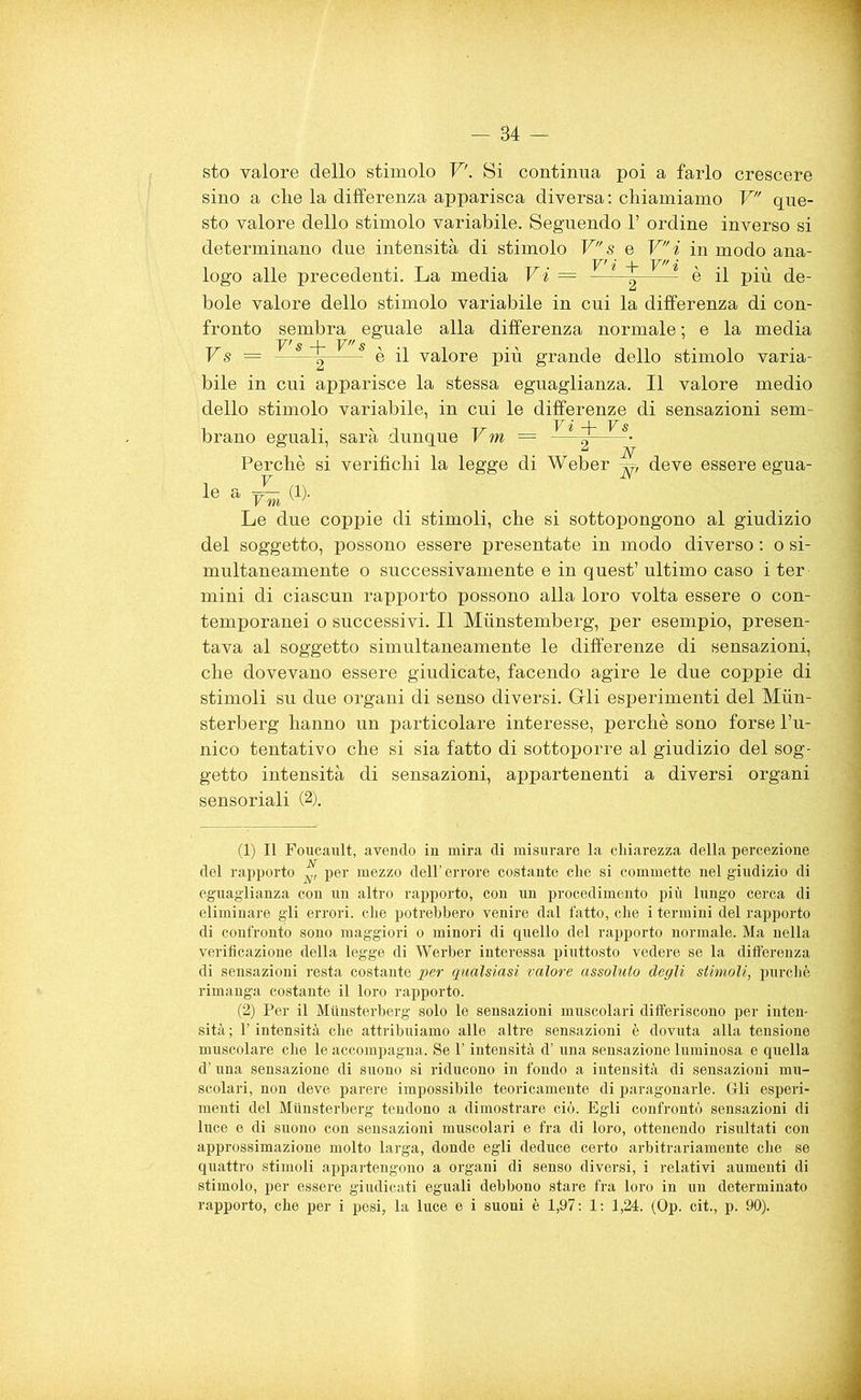 sto valore dello stimolo V. Si continua poi a farlo crescere sino a clie la differenza apparisca diversa : chiamiamo V que- sto valore dello stimolo variabile. Seguendo 1’ ordine inverso si determinano due intensità di stimolo V s e Vi in modo ana- logo alle precedenti. La media Vi = Vi + Vi è il più de- bole valore dello stimolo variabile in cui la differenza di con- fronto sembra eguale alla differenza normale ; e la media Vs = —è il valore più grande dello stimolo varia- bile in cui apparisce la stessa eguaglianza. Il valore medio dello stimolo variabile, in cui le differenze di sensazioni sem- brano eguali, sarà dunque Vm = Vi -)- Fs N Perchè si verifichi la legge di Weber ^ deve essere egua F — N' le a Vm .... . . ■ Le due coppie di stimoli, che si sottopongono al giudizio del soggetto, possono essere presentate in modo diverso : o si- multaneamente o successivamente e in quest’ ultimo caso i ter mini di ciascun rapporto possono alla loro volta essere o con- temporanei o successivi. Il Munstemberg, per esempio, presen- tava al soggetto simultaneamente le differenze di sensazioni, che dovevano essere giudicate, facendo agire le due coppie di stimoli su due organi di senso diversi. Grli esperimenti del Mun- sterberg hanno un particolare interesse, perchè sono forse l’u- nico tentativo che si sia fatto di sottoporre al giudizio del sog- getto intensità di sensazioni, appartenenti a diversi organi sensoriali (2). (1) Il Foucault, avendo in mira di misurare la chiarezza della percezione del rapporto ^ per mezzo dell’ errore costante che si commette nel giudizio di eguaglianza con un altro rapporto, con un procedimento più lungo cerca di eliminare gli errori, che potrebbero venire dal fatto, che i termini del rapporto di confronto sono maggiori o minori di quello del rapporto normale. Ma nella verificazione della legge di Werber interessa piuttosto vedere se la differenza di sensazioni resta costante per qualsiasi valore assoluto degli stimoli, purché rimanga costante il loro rapporto. (2) Per il Munsterberg solo le sensazioni muscolari differiscono per inten- sità ; l’intensità che attribuiamo alle altre sensazioni è dovuta alla tensione muscolare che le accompagna. Se l’intensità d’ una sensazione luminosa e quella d’una sensazione di suono si riducono in fondo a intensità di sensazioni mu- scolari, non deve parere impossibile teoricamente di paragonarle. Grli esperi- menti del Munsterberg tendono a dimostrare ciò. Egli confrontò sensazioni di luce e di suono con sensazioni muscolari e fra di loro, ottenendo risultati con approssimazione molto larga, donde egli deduce certo ax-bitrariamente che se quattro stimoli appartengono a organi di senso diversi, i relativi aumenti di stimolo, per essere giudicati eguali debbono stare fra loro in un determinato rapporto, che per i pesi, la luce e i suoni è 1,97: 1: 1,24. (Op. cit., p. 90).