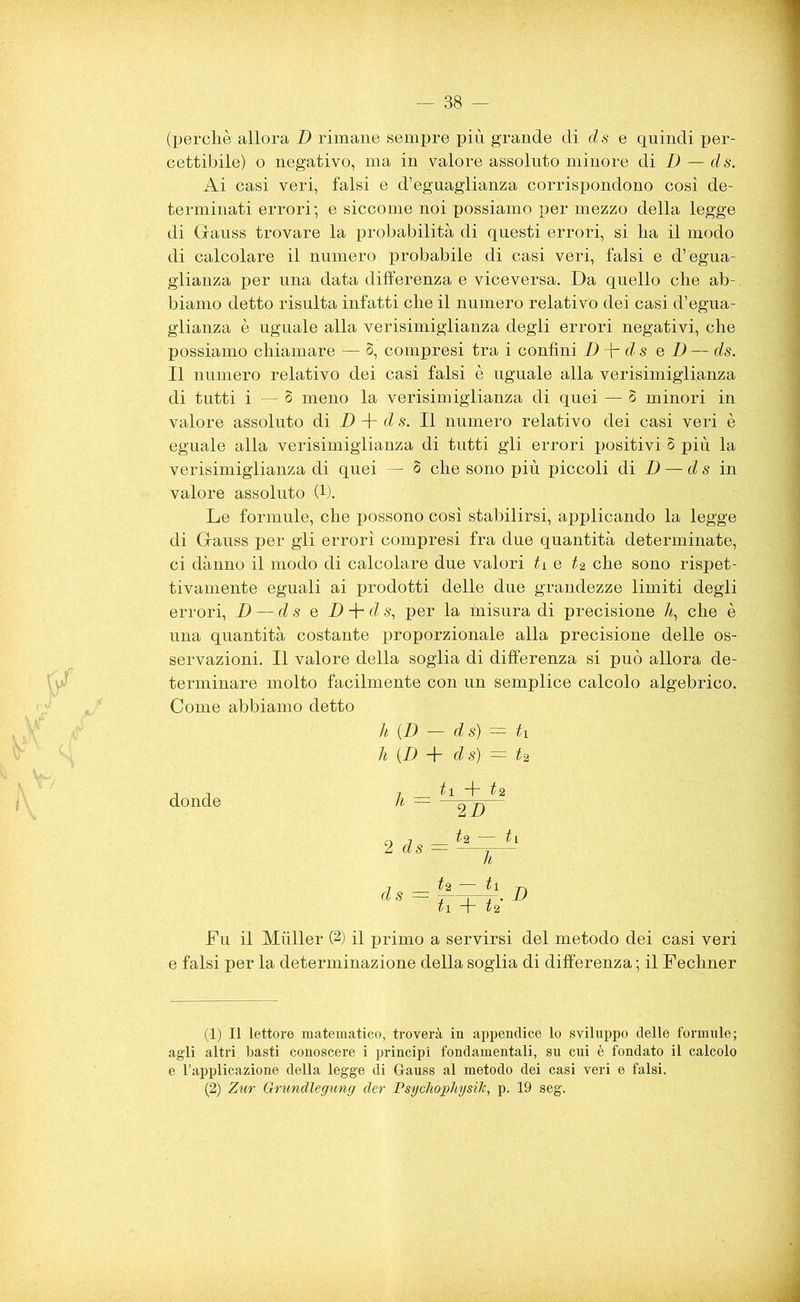 (perchè allora D rimane sempre più grande di d s e quindi per- cettibile) o negativo, ma in valore assoluto minore di D — ds. Ai casi veri, falsi e d’eguaglianza corrispondono così de- terminati errori; e siccome noi possiamo per mezzo della legge di Gauss trovare la probabilità di questi errori, si ha il modo di calcolare il numero probabile di casi veri, falsi e d’ egua- glianza per una data differenza e viceversa. Da quello che ab- biamo detto risulta infatti che il numero relativo dei casi d’egua- glianza è uguale alla verisimiglianza degli errori negativi, che possiamo chiamare — S, compresi tra i confini D fi- d s e D — ds. Il numero relativo dei casi falsi è uguale alla verisimiglianza di tutti i — § meno la verisimiglianza di quei — 5 minori in valore assoluto di D + d s. Il numero relativo dei casi veri è eguale alla verisimiglianza di tutti gli errori positivi S più la verisimiglianza di quei — 5 che sono più piccoli di D — ds in valore assoluto (1). Le formule, che possono così stabilirsi, applicando la legge di Gauss per gli errori compresi fra due quantità determinate, ci dànno il modo di calcolare due valori tv e t% che sono rispet- tivamente eguali ai prodotti delle due grandezze limiti degli errori, D — ds e Z) -j- d s, per la misura di precisione ù, che è una quantità costante proporzionale alla precisione delle os- servazioni. Il valore della soglia di differenza si può allora de- terminare molto facilmente con un semplice calcolo algebrico. Come abbiamo detto h (D — ds) = tv h (D + d s) —- t‘i donde 2 ds tv + ti 2 D Ì2 — ds = Ì1. d + t% Fu il Muller (2) il primo a servirsi del metodo dei casi veri e falsi per la determinazione della soglia di differenza ; il Fechner (1) Il lettore matematico, troverà in appendice lo sviluppo delle formule; agli altri, basti conoscere i principi fondamentali, su cui è fondato il calcolo e l’applicazione della legge di Gauss al metodo dei casi veri e falsi. (2) Zur Grundlegung der Psychophysìh, p. 19 seg.