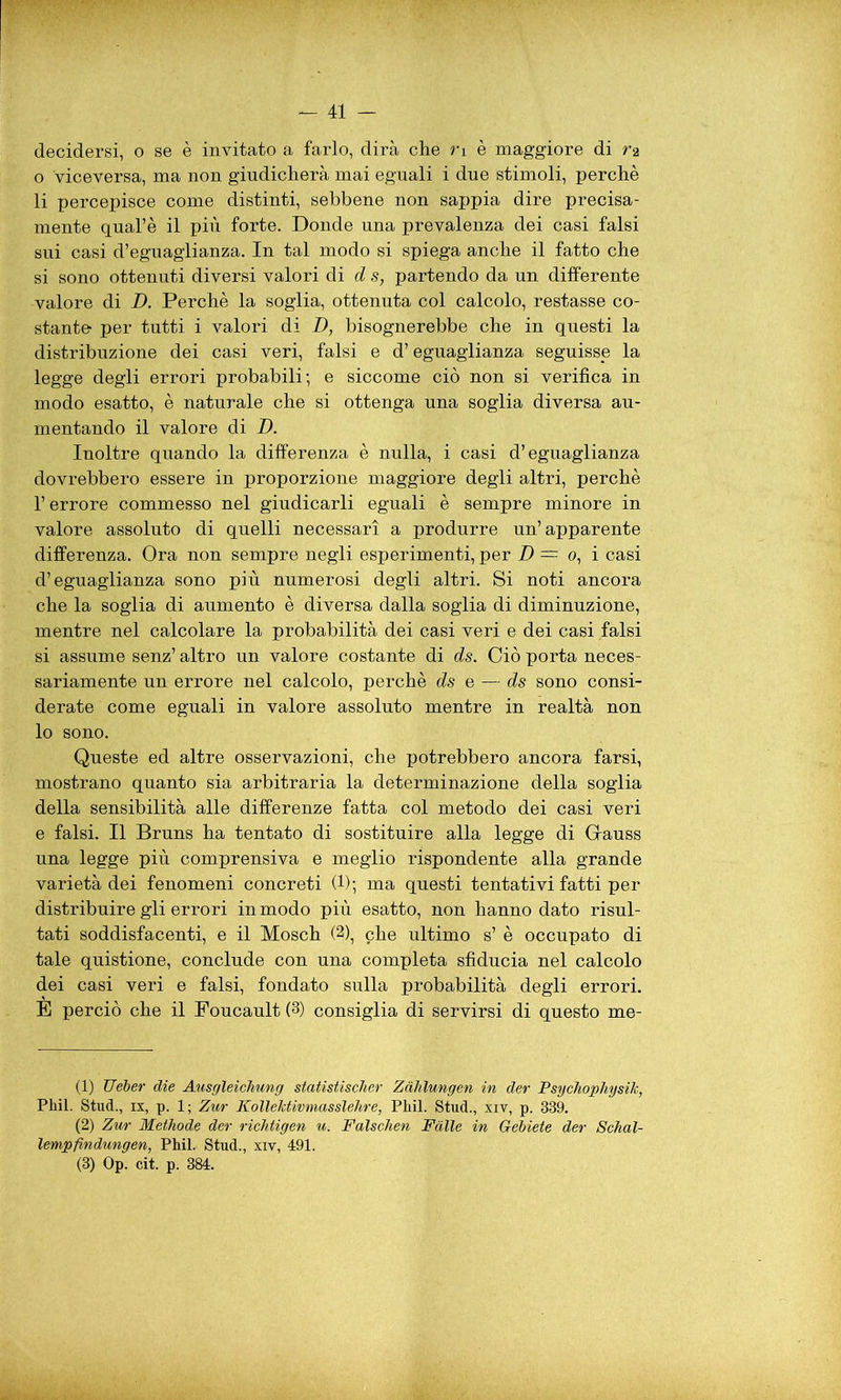 decidersi, o se è invitato a farlo, dirà che ri è maggiore di ra o viceversa, ma non giudicherà mai eguali i due stimoli, perchè li percepisce come distinti, sebbene non sappia dire precisa- mente qual’è il più forte. Donde una prevalenza dei casi falsi sui casi d’eguaglianza. In tal modo si spiega anche il fatto che si sono ottenuti diversi valori di d s, partendo da un differente valore di D. Perchè la soglia, ottenuta col calcolo, restasse co- stante per tutti i valori di D, bisognerebbe che in questi la distribuzione dei casi veri, falsi e d’eguaglianza seguisse la legge degli errori probabili; e siccome ciò non si verifica in modo esatto, è naturale che si ottenga una soglia diversa au- mentando il valore di D. Inoltre quando la differenza è nulla, i casi d’eguaglianza dovrebbero essere in proporzione maggiore degli altri, perchè l’ errore commesso nel giudicarli eguali è sempre minore in valore assoluto di quelli necessari a produrre un’apparente differenza. Ora non sempre negli esperimenti, per D = o, i casi d’eguaglianza sono più numerosi degli altri. Si noti ancora che la soglia di aumento è diversa dalla soglia di diminuzione, mentre nel calcolare la probabilità dei casi veri e dei casi falsi si assume senz’ altro un valore costante di ds. Ciò porta neces- sariamente un errore nel calcolo, perchè ds e — ds sono consi- derate come eguali in valore assoluto mentre in realtà non lo sono. Queste ed altre osservazioni, che potrebbero ancora farsi, mostrano quanto sia arbitraria la determinazione della soglia della sensibilità alle differenze fatta col metodo dei casi veri e falsi. Il Bruns ha tentato di sostituire alla legge di Gauss una legge più comprensiva e meglio rispondente alla grande varietà dei fenomeni concreti (1); ma questi tentativi fatti per distribuire gli errori in modo più esatto, non hanno dato risul- tati soddisfacenti, e il Mosch (2), che ultimo s’ è occupato di tale quistione, conclude con una completa sfiducia nel calcolo dei casi veri e falsi, fondato sulla probabilità degli errori. È perciò che il Foucault (3) consiglia di servirsi di questo me- (1) Ueber die Ausgleichung statistischer Zahlungen in der PsychophysiJc, Pliil. Stud., ix, p. 1; Zur KolleJctivmasslehre, Pliil. Stud., xiv, p. 339. (2) Zur Methode der richtigen u. Falschen Falle in Gebiete der Schal- lempfindungen, Phil. Stud., xiv, 491. (3) Op. cit. p. 384.