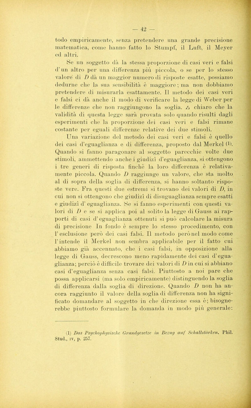 todo empiricamente, senza pretendere una grande precisione matematica, come hanno fatto lo Stumpf, il Luft, il Meyer ed altri. Se un soggetto dà la stessa proporzione di casi veri e falsi d’un altro per una differenza più piccola, o se per lo stesso valore di D dà un maggior numero di risposte esatte, possiamo dedurne che la sua sensibilità è maggiore ; ma non dobbiamo pretendere di misurarla esattamente. Il metodo dei casi veri e falsi ci dà anche il modo di verificare la legge di Weber per le differenze che non raggiungono la soglia. A chiaro che la validità di questa legge sarà provata solo quando risulti dagli esperimenti che la proporzione dei casi veri e falsi rimane costante per eguali differenze relative dei due stimoli. Una variazione del metodo dei casi veri e falsi è quello dei casi d’eguaglianza e di differenza, proposto dal Merkel (1). Quando si fanno paragonare al soggetto parecchie volte due stimoli, ammettendo anche i giudizi d’eguaglianza, si ottengono i tre generi di risposta finché la loro differenza è relativa- mente piccola. Quando D raggiunge un valore, che sta molto al di sopra della soglia di differenza, si hanno soltanto rispo- ste vere. Fra questi due estremi si trovano dei valori di _D, in cui non si ottengono che giudizi di disuguaglianza sempre esatti e giudizi d’ eguaglianza. Se si fanno esperimenti con questi va- lori di D e se si applica poi al solito la legge di Gauss ai rap- porti di casi d’eguaglianza ottenuti si può calcolare la misura di precisione In fondo è sempre lo stesso procedimento, con l’esclusione però dei casi falsi. Il metodo però nel.modo come l’intende il Merkel non sembra applicabile per il fatto cui abbiamo già accennato, che i casi falsi, in opposizione alla legge di Gauss, decrescono meno rapidamente dei casi d’egua- glianza; perciò è difficile trovare dei valori di D in cui si abbiano casi d’eguaglianza senza casi falsi. Piuttosto a noi pare che possa applicarsi (ma solo empiricamente), distinguendo la soglia di differenza dalla soglia di direzione. Quando D non ha an- cora raggiunto il valore della soglia di differenza non ha signi- ficato domandare al soggetto in che direzione essa è ; bisogne- rebbe piuttosto formulare la domanda in modo più generale: (1) Das Psychophysische Grundgeset.se in Bezug auf Schallstarlcen. Phil. Stud., iy, p. 257.