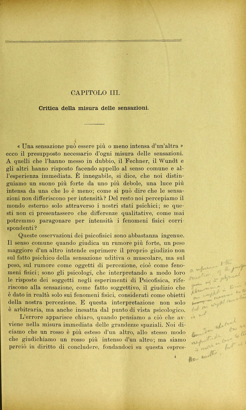 CAPITOLO III. Critica della misura delle sensazioni. « Una sensazione può essere più o meno intensa d’un’altra » ecco il presupposto necessario d’ogni misura delle sensazioni. A quelli clie l’hanno messo in dubbio, il Fechner, il Wundt e gli altri hanno risposto facendo appello al senso comune e al- l’esperienza immediata. E innegabile, si dice, che noi distin- guiamo un suono più forte da uno più debole, una luce più intensa da una che lo è meno; come si può dire che le sensa- zioni non differiscono per intensità ? Del resto noi percepiamo il mondo esterno solo attraverso i nostri stati psichici; se que- sti non ci presentassero che differenze qualitative, come mai potremmo paragonare per intensità i fenomeni fìsici corri- spondenti ? Queste osservazioni dei psicofisici .sono abbastanza ingenue. Il senso comune quando giudica un rumore più forte, un peso maggiore d’un altro intende esprimere il proprio giudizio non sul fatto psichico della sensazione uditiva o muscolare, ma sul peso, sul rumore come oggetti di percezione, cioè come feno- meni fisici; sono gli psicologi, che interpretando a modo loro le risposte dei soggetti negli esperimenti di Psicofisica, rife- riscono alla sensazione, come fatto soggettivo, il giudizio che è dato in realtà solo sui fenomeni fisici, considerati come obietti della nostra percezione. E questa interpretazione non solo è arbitraria, ma anche inesatta dal punto di vista psicologico. L’errore apparisce chiaro, quando pensiamo a ciò che av- viene nella misura immediata delle grandezze spaziali. Noi di- ciamo che un rosso è più esteso d’un altro, allo stesso modo che giudichiamo un rosso più intenso d’un altro; ma siamo perciò in diritto di concludere, fondandoci su questa espres-
