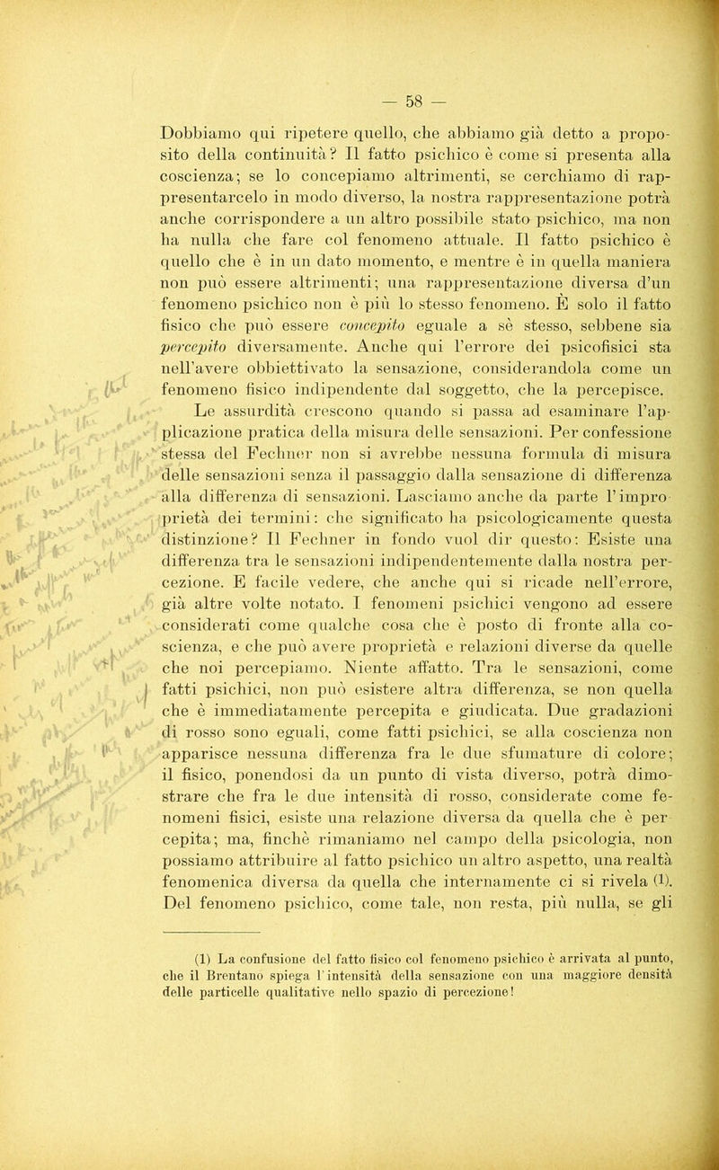 Dobbiamo qui ripetere quello, che abbiamo già detto a propo- sito della continuità ? Il fatto psichico è come si presenta alla coscienza; se lo concepiamo altrimenti, se cerchiamo di rap- presentarcelo in modo diverso, la nostra rappresentazione potrà anche corrispondere a un altro possibile stata psichico, ma non ha nulla che fare col fenomeno attuale. Il fatto psichico è quello che è in un dato momento, e mentre è in quella maniera non può essere altrimenti; una rappresentazione diversa d’un fenomeno psichico non è più lo stesso fenomeno. È solo il fatto fisico che può essere concepito eguale a sè stesso, sebbene sia percepito diversamente. Anche qui l’errore dei psicofisici sta nell’avere obbiettivato la sensazione, considerandola come un fenomeno fisico indipendente dal soggetto, che la percepisce, Le assurdità crescono quando si passa ad esaminare l’ap- plicazione pratica della misura delle sensazioni. Per confessione stessa del Fechner non si avrebbe nessuna formula di misura delle sensazioni senza il passaggio dalla sensazione di differenza alla differenza di sensazioni. Lasciamo anche da parte l’impro prietà dei termini : che significato ha psicologicamente questa distinzione? Il Fechner in fondo vuol dir questo: Esiste una differenza tra le sensazioni indipendentemente dalla nostra per- cezione. E facile vedere, che anche qui si ricade nell’errore, già altre volte notato. I fenomeni psichici vengono ad essere considerati come qualche cosa che è posto di fronte alla co- scienza, e che può avere proprietà e relazioni diverse da quelle che noi percepiamo. Niente affatto. Tra le sensazioni, come j fatti psichici, non può esistere altra differenza, se non quella che è immediatamente percepita e giudicata. Due gradazioni di rosso sono eguali, come fatti psichici, se alla coscienza non apparisce nessuna differenza fra le due sfumature di colore; il fìsico, ponendosi da un punto di vista diverso, potrà dimo- strare che fra le due intensità di rosso, considerate come fe- nomeni fisici, esiste una relazione diversa da quella che è per cepita; ma, finché rimaniamo nel campo della psicologia, non possiamo attribuire al fatto psichico un altro aspetto, una realtà fenomenica diversa da quella che internamente ci si rivela (Il Del fenomeno psichico, come tale, non resta, più nulla, se gli (1) La confusione del fatto tìsico col fenomeno psichico è arrivata al punto, che il Brentano spiega l’intensità della sensazione con una maggiore densità delle particelle qualitative nello spazio di percezione!