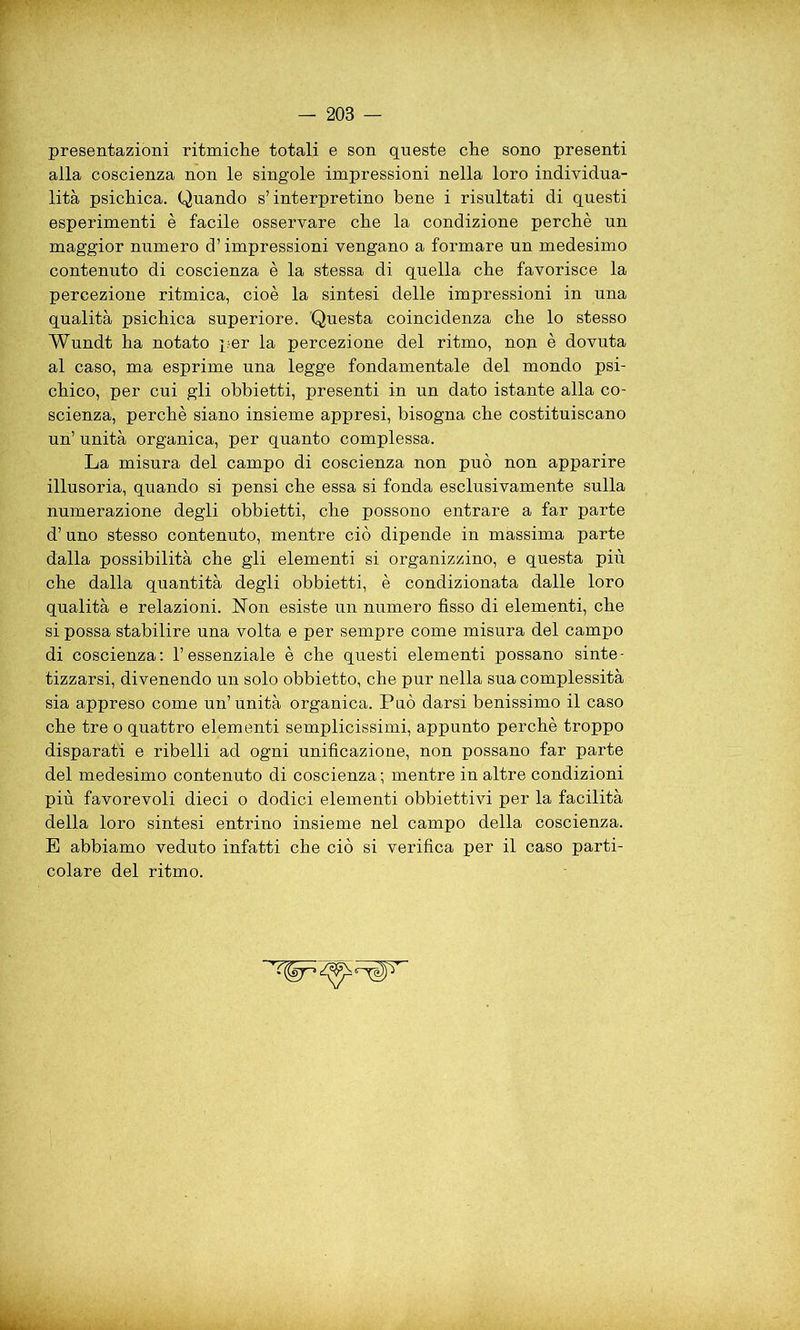 presentazioni ritmiche totali e son queste che sono presenti alla coscienza non le singole impressioni nella loro individua- lità psichica. Quando s’interpretino bene i risultati di questi esperimenti è facile osservare che la condizione perchè un maggior numero d’impressioni vengano a formare un medesimo contenuto di coscienza è la stessa di quella che favorisce la percezione ritmica, cioè la sintesi delle impressioni in una qualità psichica superiore. Questa coincidenza che lo stesso Wundt ha notato per la percezione del ritmo, non è dovuta al caso, ma esprime una legge fondamentale del mondo psi- chico, per cui gli obbietti, presenti in un dato istante alla co- scienza, perchè siano insieme appresi, bisogna che costituiscano un’ unità organica, per quanto complessa. La misura del campo di coscienza non può non apparire illusoria, quando si pensi che essa si fonda esclusivamente sulla numerazione degli obbietti, che possono entrare a far parte d’uno stesso contenuto, mentre ciò dipende in massima parte dalla possibilità che gli elementi si organizzino, e questa più che dalla quantità degli obbietti, è condizionata dalle loro qualità e relazioni. Non esiste un numero fisso di elementi, che si possa stabilire una volta e per sempre come misura del campo di coscienza: l’essenziale è che questi elementi possano sinte- tizzarsi, divenendo un solo obbietto, che pur nella sua complessità sia appreso come un’unità organica. Può darsi benissimo il caso che tre o quattro elementi semplicissimi, appunto perchè troppo disparati e ribelli ad ogni unificazione, non possano far parte del medesimo contenuto di coscienza ; mentre in altre condizioni più favorevoli dieci o dodici elementi obbiettivi per la facilità della loro sintesi entrino insieme nel campo della coscienza. E abbiamo veduto infatti che ciò si verifica per il caso parti- colare del ritmo.