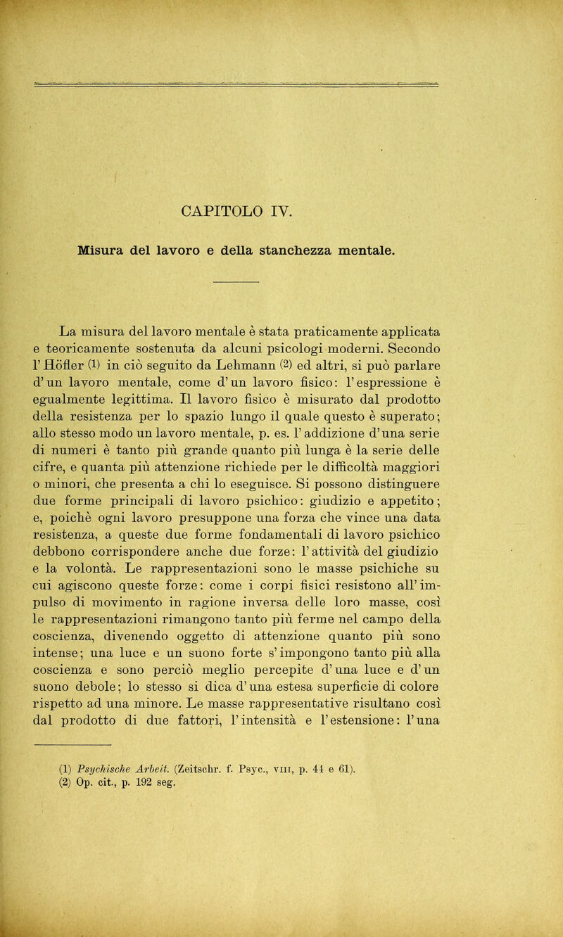 Misura del lavoro e della stanchezza mentale. La misura del lavoro mentale è stata praticamente applicata e teoricamente sostenuta da alcuni psicologi moderni. Secondo l’JHòfler (1) in ciò seguito da Lehmann (2) ed altri, si può parlare d’un lavoro mentale, come d’un lavoro fìsico: l’espressione è egualmente legittima. Il lavoro fisico è misurato dal prodotto della resistenza per lo spazio lungo il quale questo è superato; allo stesso modo un lavoro mentale, p. es. l’addizione d’una serie di numeri è tanto più grande quanto più lunga è la serie delle cifre, e quanta più attenzione richiede per le difficoltà maggiori o minori, che presenta a chi lo eseguisce. Si possono distinguere due forme principali di lavoro psichico : giudizio e appetito ; e, poiché ogni lavoro presuppone una forza che vince una data resistenza, a queste due forme fondamentali di lavoro psichico debbono corrispondere anche due forze : l’attività del giudizio e la volontà. Le rappresentazioni sono le masse psichiche su cui agiscono queste forze : come i corpi fisici resistono all’ im- pulso di movimento in ragione inversa delle loro masse, così le rappresentazioni rimangono tanto più ferme nel campo della coscienza, divenendo oggetto di attenzione quanto più sono intense ; una luce e un suono forte s’impongono tanto più alla coscienza e sono perciò meglio percepite d’una luce e d’un suono debole ; lo stesso si dica d’una estesa superficie di colore rispetto ad una minore. Le masse rappresentative risultano così dal prodotto di due fattori, l’intensità e l’estensione: l’una (1) Psychische Arbeit. (Zeitschr. f. Psyc., vin, p. 44 e 61). (2) Op. cit., p. 192 seg.