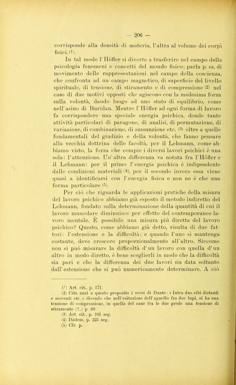 — 206 — corrisponde alla densità di materia, l’altra al volume dei corpi fìsici. (1). In tal modo l’Hòfler si diverte a trasferire nel campo della psicologia fenomeni e concetti del mondo fisico; parla p. es. di movimento delle rappresentazioni nel campo della coscienza, che confronta ad un campo magnetico, di superficie del livello spirituale, di tensione, di stiramento e di compressione (2) nel caso di due motivi opposti che agiscono con la medesima forza sulla volontà, dando luogo ad uno stato di equilibrio, come nell’ asino di Buridan. Mentre 1’ Hòfler ad ogni forma di lavoro fa corrispondere una speciale energia psichica, donde tante attività particolari di paragone, di analisi, di permutazione, di variazione, di combinazione, di sussunzione etc. Oh oltre a quelle fondamentali del giudizio e della volontà, che fanno pensare alla vecchia dottrina delle facoltà, per il Lehmann, come ab- biamo visto, la forza che compie i diversi lavori psichici è una sola: l’attenzione. Un’altra differenza va notata fra l’Hòfler e il Lehmann: per il primo l’energia psichica è indipendente dalle condizioni materiali (4), per il secondo invece essa viene quasi a identificarsi con l’energia fisica e non ne è che una forma particolare (* 2 3 4 5). Per ciò che riguarda le applicazioni pratiche della misura del lavoro psichico abbiamo già esposto il metodo indiretto del Lehmann, fondato sulla determinazione della quantità di cui il lavoro muscolare diminuisce per effetto del contemporaneo la- voro mentale. E possibile una misura più diretta del lavoro psichico? Questo, come abbiamo già detto, risulta di due fat- tori: l’estensione e la difficoltà; e quando l’uno si mantenga costante, deve crescere proporzionalmente all’altro. Siccome non si può misurare la difficoltà d’un lavoro con quella d’un altro in modo diretto, è bene sceglierli in modo che la difficoltà sia pari e che la differenza dei due lavori sia data soltanto dall’estensione che si può numericamente determinare. A ciò (?) Art. cit., p. 171. (2) Cita anzi a questo proposito i versi di Dante : « Intra duo cibi distanti e moventi etc. » dicendo che nell’esitazione dell’agnello fra due lupi, si ha una tensione di compressione, in quella del cane fra le due prede una tensione di stiramento (!!..) p. 80. (3) Art. cit., p. 101 seg. (4) Ibidem, p. 225 seg.