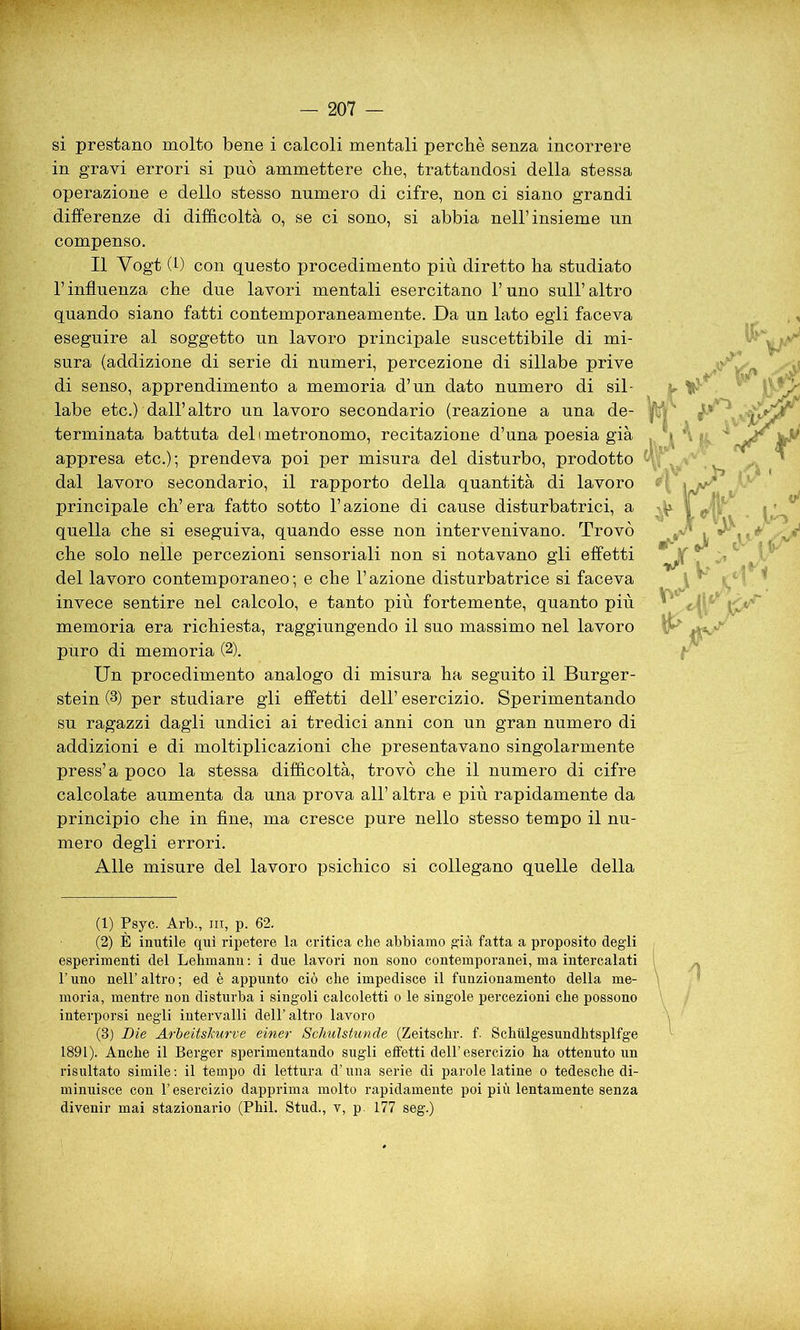sì prestano molto bene i calcoli mentali perchè senza incorrere in gravi errori si può ammettere che, trattandosi della stessa operazione e dello stesso numero di cifre, non ci siano grandi differenze di difficoltà o, se ci sono, si abbia nell’insieme un compenso. Il Yogt (f) con questo procedimento più diretto ha studiato l’influenza che due lavori mentali esercitano l’uno sull’altro quando siano fatti contemporaneamente. Da un lato egli faceva eseguire al soggetto un lavoro principale suscettibile di mi- sura (addizione di serie di numeri, percezione di sillabe prive di senso, apprendimento a memoria d’un dato numero di sil- labe etc.) dall’altro un lavoro secondario (reazione a una de- terminata battuta deli metronomo, recitazione d’una poesia già appresa etc.); prendeva poi per misura del disturbo, prodotto dal lavoro secondario, il rapporto della quantità di lavoro principale eh’ era fatto sotto l’azione di cause disturbatrici, a quella che si eseguiva, quando esse non intervenivano. Trovò che solo nelle percezioni sensoriali non si notavano gli effetti del lavoro contemporaneo; e che l’azione disturbatrice si faceva invece sentire nel calcolo, e tanto più fortemente, quanto più memoria era richiesta, raggiungendo il suo massimo nel lavoro puro di memoria (2). Un procedimento analogo di misura ha seguito il Burger- stein (3) per studiare gli effetti dell’ esercizio. Sperimentando su ragazzi dagli undici ai tredici anni con un gran numero di addizioni e di moltiplicazioni che presentavano singolarmente press’a poco la stessa difficoltà, trovò che il numero di cifre calcolate aumenta da una prova all’ altra e più rapidamente da principio che in fine, ma cresce pure nello stesso tempo il nu- mero degli errori. Alle misure del lavoro psichico si collegano quelle della .V L * v* v* Y fi X* & .(1) Psyc. Arb., in, p. 62. (2) È inutile qui ripetere la critica che abbiamo già fatta a proposito degli esperimenti del Lehmann : i due lavori non sono contemporanei, ma intercalati l’uno nell’ altro ; ed è appunto ciò che impedisce il funzionamento della me- moria, mentre non disturba i singoli calcoletti o le singole percezioni che possono interporsi negli intervalli dell’altro lavoro (3) Die ArieitsJcurve einer Schulstunde (Zeitschr. f. Schiilgesundhtsplfge 1891). Anche il Berger sperimentando sugli effetti dell’esercizio ha ottenuto un risultato simile : il tempo di lettura d’una serie di parole latine o tedesche di- minuisce con l’esercizio dapprima molto rapidamente poi più lentamente senza divenir mai stazionario (Phil. Stud., v, p. 177 seg.)