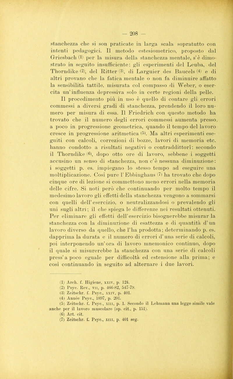 — 208 stanchezza che si son praticate in larga scala sopratutto con intenti pedagogici. Il metodo estesiometrico, proposto dal Grriesbach (1) per la misura della stanchezza mentale, s’è dimo- strato in seguito insufficiente : gli esperimenti del Leuba, del Thorndike (2), del Ritter (3), di Larguier des Baucels (4) e di altri provano che la fatica mentale o non fa diminuire affatto la sensibilità tattile, misurata col compasso di Weber, o eser- cita un’influenza depressiva solo in certe regioni della pelle. Il procedimento più in uso è quello di contare gli errori commessi a diversi gradi di stanchezza, prendendo il loro nu- mero per misura di essa. Il Friedrich con questo metodo ha trovato che il numero degli errori commessi aumenta presso, a poco in progressione geometrica, quando il tempo del lavoro cresce in progressione aritmetica (5). Ma altri esperimenti ese- guiti con calcoli, correzioni di bozze, lavori di memoria etc. hanno condotto a risultati negativi o contraddittori: secondo il Thorndike (6), dopo otto ore di lavoro, sebbene i soggetti accusino un senso di stanchezza, non c’è nessuna diminuzione: i soggetti p. es. impiegano lo stesso tempo ad eseguire una moltiplicazione. Così pure l’Ebbinghaus <7) ha trovato che dopo cinque ore di lezione si commettono meno errori nella memoria delle cifre. Si noti però che continuando per molto tempo il medesimo lavoro gli effetti della stanchezza vengono a sommarsi con quelli dell’ esercizio, o neutralizzandosi o prevalendo gli uni sugli altri; il che spiega le differenze nei resultati ottenuti. Per eliminare gli effetti dell’ esercizio bisognerebbe misurar la stanchezza con la diminuzione di esattezza e di quantità d’un lavoro diverso da quello, che l’ha prodotta; determinando p. es. dapprima la durata e il numero di errori d’una serie di calcoli, poi interponendo un’ora di lavoro mnemonico continuo, dopo il quale si misurerebbe la stanchezza con una serie di calcoli press’ a poco eguale per difficoltà ed estensione alla prima ; e così continuando in seguito ad alternare i due lavori. (1) Arch. f. Higiene, xxiv, p. 124. (2) Psyc. Rev., tu, p. 466-82, 547-79. (8) Zeitschr. f. Psyc., xxiv, p. 401. (4) Année Psyc., 1897, p. 201. (5) Zeitschr. f. Psyc., xm, p. 1. Secondo il Lehmann una legge simile vale anche per il lavoro muscolare (op. cit., p. 151). (6) Art. cit.