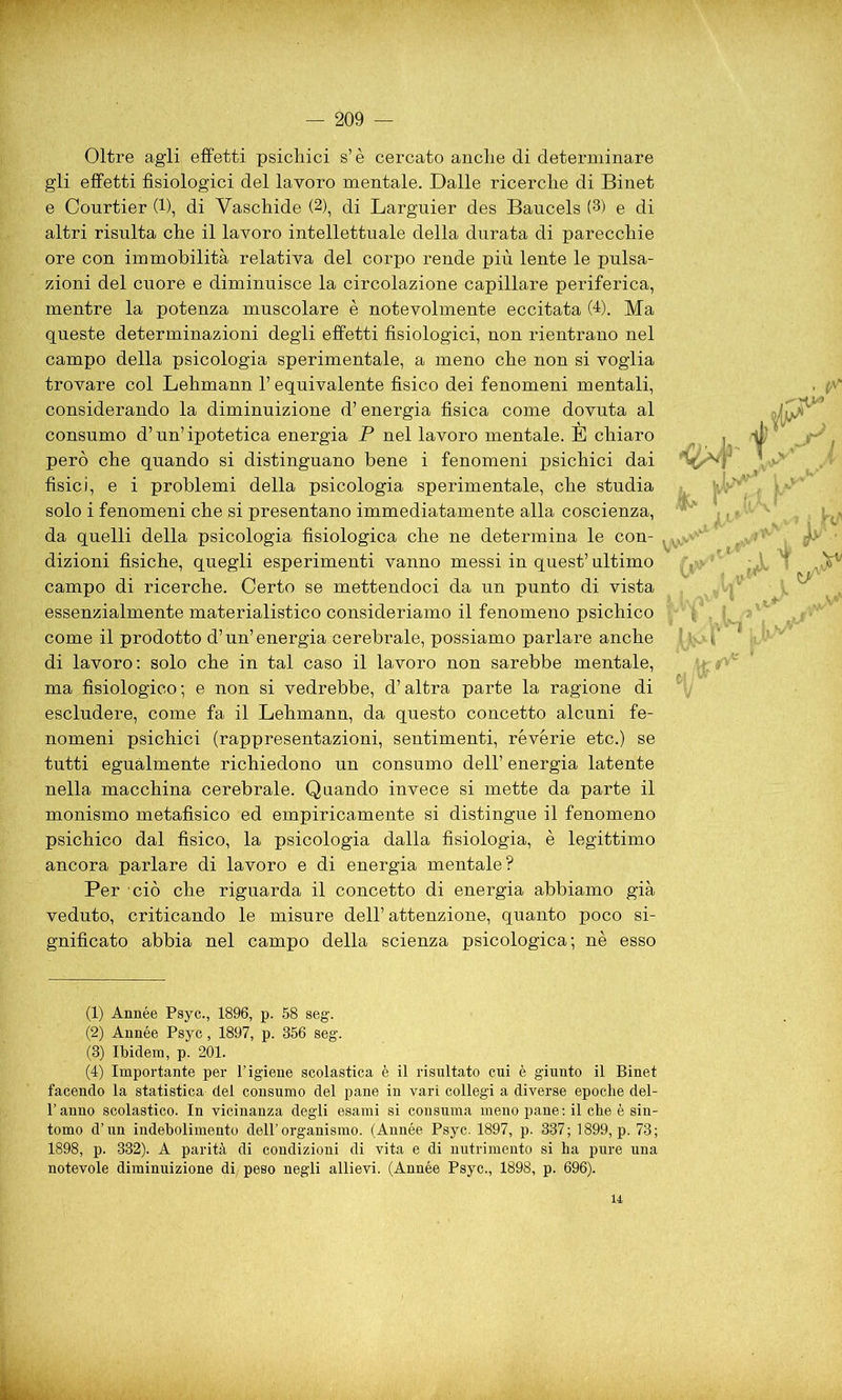 Oltre agli effetti psichici s’è cercato anche di determinare gli effetti fisiologici del lavoro mentale. Dalle ricerche di Binet e Courtier (1), di Vaschide (2), di Larguier des Baucels (3) e di altri risulta che il lavoro intellettuale della durata di parecchie ore con immobilità relativa del corpo rende più lente le pulsa- zioni del cuore e diminuisce la circolazione capillare periferica, mentre la potenza muscolare è notevolmente eccitata (4). Ma queste determinazioni degli effetti fisiologici, non rientrano nel campo della psicologia sperimentale, a meno che non si voglia trovare col Lehmann l’equivalente fisico dei fenomeni mentali, considerando la diminuizione d’energia fisica come dovuta al consumo d’un’ipotetica energia P nel lavoro mentale. È chiaro però che quando si distinguano bene i fenomeni psichici dai fisici, e i problemi della psicologia sperimentale, che studia solo i fenomeni che si presentano immediatamente alla coscienza, da quelli della psicologia fisiologica che ne determina le con- dizioni fisiche, quegli esperimenti vanno messi in quest’ ultimo campo di ricerche. Certo se mettendoci da un punto di vista essenzialmente materialistico consideriamo il fenomeno psichico come il prodotto d’un’energia cerebrale, possiamo parlare anche di lavoro: solo che in tal caso il lavoro non sarebbe mentale, ma fisiologico-, e non si vedrebbe, d’altra parte la ragione di escludere, come fa il Lehmann, da questo concetto alcuni fe- nomeni psichici (rappresentazioni, sentimenti, révérie etc.) se tutti egualmente richiedono un consumo dell’ energia latente nella macchina cerebrale. Quando invece si mette da parte il monismo metafisico ed empiricamente si distingue il fenomeno psichico dal fisico, la psicologia dalla fisiologia, è legittimo ancora parlare di lavoro e di energia mentale? Per ciò che riguarda il concetto di energia abbiamo già veduto, criticando le misure dell’ attenzione, quanto poco si- gnificato abbia nel campo della scienza psicologica; nè esso « iP (1) Année Psyc., 1896, p. 58 seg. (2) Année Psyc, 1897, p. 356 seg. (3) Ibidem, p. 201. (4) Importante per l’igiene scolastica è il risultato cui è giunto il Binet facendo la statistica del consumo del pane in vari collegi a diverse epoche del- l’anno scolastico. In vicinanza degli esami si consuma meno pane: il che è sin- tomo d’un indebolimento dell’organismo. (Année Psyc. 1897, p. 337; 1899, p. 73; 1898, p. 332). A parità di condizioni di vita e di nutrimento si ha pure una notevole diminuizione di peso negli allievi. (Année Psyc., 1898, p. 696). 14